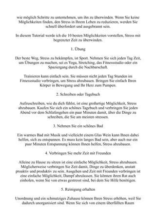 wie möglich Schritte zu unternehmen, um ihn zu überwinden. Wenn Sie keine
Möglichkeiten finden, den Stress in Ihrem Leben zu reduzieren, werden Sie
schnell überfordert und ausgebrannt sein.
In diesem Tutorial werde ich die 10 besten Möglichkeiten vorstellen, Stress mit
begrenzter Zeit zu überwinden.
1. Übung
Der beste Weg, Stress zu bekämpfen, ist Sport. Nehmen Sie sich jeden Tag Zeit,
um Übungen zu machen, sei es Yoga, Stretching, das Fitnessstudio oder ein
Spaziergang durch die Nachbarschaft.
Trainieren kann einfach sein. Sie müssen nicht jeden Tag Stunden im
Fitnessstudio verbringen, um Stress abzubauen. Bringen Sie einfach Ihren
Körper in Bewegung und Ihr Herz zum Pumpen.
2. Schreiben oder Tagebuch
Aufzuschreiben, wie du dich fühlst, ist eine großartige Möglichkeit, Stress
abzubauen. Kaufen Sie sich ein schönes Tagebuch und verbringen Sie jeden
Abend vor dem Schlafengehen ein paar Minuten damit, über die Dinge zu
schreiben, die Sie am meisten stressen.
3. Nehmen Sie ein schönes Bad
Ein warmes Bad mit Musik und vielleicht einem Glas Wein kann Ihnen dabei
helfen, sich zu entspannen. Es muss kein langes Bad sein, aber auch nur ein
paar Minuten Entspannung können Ihnen helfen, Stress abzubauen.
4. Verbringen Sie mehr Zeit mit Freunden
Alleine zu Hause zu sitzen ist eine einfache Möglichkeit, Stress abzubauen.
Möglicherweise verbringen Sie Zeit damit, Dinge zu überdenken, anstatt
proaktiv und produktiv zu sein. Ausgehen und Zeit mit Freunden verbringen ist
eine einfache Möglichkeit, Dampf abzulassen. Sie können ihren Rat auch
einholen, wenn Sie von etwas gestresst sind, bei dem Sie Hilfe benötigen.
5. Reinigung erhalten
Unordnung und ein schmutziges Zuhause können Ihren Stress erhöhen, weil Sie
dadurch unorganisiert sind. Wenn Sie sich von einem überfüllten Raum
 