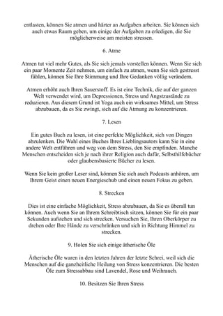 entlasten, können Sie atmen und härter an Aufgaben arbeiten. Sie können sich
auch etwas Raum geben, um einige der Aufgaben zu erledigen, die Sie
möglicherweise am meisten stressen.
6. Atme
Atmen tut viel mehr Gutes, als Sie sich jemals vorstellen können. Wenn Sie sich
ein paar Momente Zeit nehmen, um einfach zu atmen, wenn Sie sich gestresst
fühlen, können Sie Ihre Stimmung und Ihre Gedanken völlig verändern.
Atmen erhöht auch Ihren Sauerstoff. Es ist eine Technik, die auf der ganzen
Welt verwendet wird, um Depressionen, Stress und Angstzustände zu
reduzieren. Aus diesem Grund ist Yoga auch ein wirksames Mittel, um Stress
abzubauen, da es Sie zwingt, sich auf die Atmung zu konzentrieren.
7. Lesen
Ein gutes Buch zu lesen, ist eine perfekte Möglichkeit, sich von Dingen
abzulenken. Die Wahl eines Buches Ihres Lieblingsautors kann Sie in eine
andere Welt entführen und weg von dem Stress, den Sie empfinden. Manche
Menschen entscheiden sich je nach ihrer Religion auch dafür, Selbsthilfebücher
oder glaubensbasierte Bücher zu lesen.
Wenn Sie kein großer Leser sind, können Sie sich auch Podcasts anhören, um
Ihrem Geist einen neuen Energieschub und einen neuen Fokus zu geben.
8. Strecken
Dies ist eine einfache Möglichkeit, Stress abzubauen, da Sie es überall tun
können. Auch wenn Sie an Ihrem Schreibtisch sitzen, können Sie für ein paar
Sekunden aufstehen und sich strecken. Versuchen Sie, Ihren Oberkörper zu
drehen oder Ihre Hände zu verschränken und sich in Richtung Himmel zu
strecken.
9. Holen Sie sich einige ätherische Öle
Ätherische Öle waren in den letzten Jahren der letzte Schrei, weil sich die
Menschen auf die ganzheitliche Heilung von Stress konzentrieren. Die besten
Öle zum Stressabbau sind Lavendel, Rose und Weihrauch.
10. Besitzen Sie Ihren Stress
 
