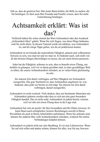 Gib zu, dass du gestresst bist. Dies kann Ihnen helfen, die Hilfe zu suchen, die
Sie benötigen. Es lässt auch Ihre Freunde und Familie wissen, dass Sie mehr
Unterstützung benötigen.
Achtsamkeit erklärt: Was ist
das?
Vielleicht haben Sie schon einmal das Wort Achtsamkeit oder den Ausdruck
„Achtsamkeit üben“ gehört. Wenn Sie sich fragen, was diese Dinge bedeuten,
sind Sie nicht allein. In diesem Tutorial werde ich erklären, was Achtsamkeit
ist, und dir einige Tipps geben, wie du sie praktizieren kannst.
Achtsamkeit ist im Grunde die menschliche Fähigkeit, präsent und vollkommen
bewusst zu sein, was man tut und wo man ist. Es bedeutet auch, sich nicht von
all den kleinen Dingen überwältigen zu lassen, die um einen herum passieren.
Jeder hat die Fähigkeit, achtsam zu sein, aber es braucht etwas Übung, um
dorthin zu gelangen, weil wir so daran gewöhnt sind, in einer geschäftigen Welt
zu leben, die unsere Aufmerksamkeit erfordert, an so vielen Orten gleichzeitig
zu sein.
Sie müssen Zeit damit verbringen, auf Ihre Fähigkeit zur Achtsamkeit
zuzugreifen. Die gute Nachricht ist, dass Achtsamkeit angeboren ist, was
bedeutet, dass jeder sie bereits in sich trägt. Sie müssen nur Zeit damit
verbringen, darauf zuzugreifen.
Achtsamkeit ist nicht exotisch. Viele denken, dass nur bestimmte Menschen mit
Achtsamkeit geboren werden oder dass es sich um eine ganz besondere
Fähigkeit handelt. Das ist nicht wahr. Achtsamkeit ist jedem bereits vertraut,
weil wir alle mit etwas Übung dazu in der Lage sind.
Achtsamkeit hat sich als positiv für Ihre Gesundheit und Ihr Glück erwiesen. Es
kann Ihnen auch ermöglichen, bessere Beziehungen sowohl in Ihrem
Privatleben als auch in Ihrem Arbeitsleben aufzubauen. Wenn Sie achtsam sind,
können Sie anderen Ihre volle Aufmerksamkeit schenken, wodurch Sie tiefere
Verbindungen knüpfen können.
Achtsamkeit ist jedoch nicht nur eine Handlung. Es ist eine Lebensweise. Wenn
Sie auf sich selbst und andere achten, können Sie alles, was Sie tun, bewusst
 