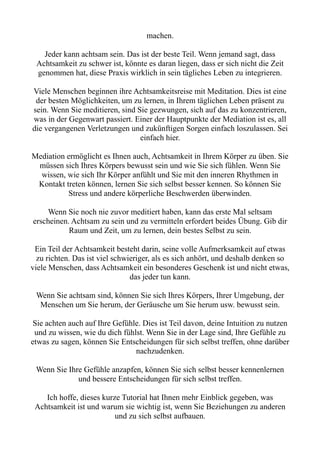 machen.
Jeder kann achtsam sein. Das ist der beste Teil. Wenn jemand sagt, dass
Achtsamkeit zu schwer ist, könnte es daran liegen, dass er sich nicht die Zeit
genommen hat, diese Praxis wirklich in sein tägliches Leben zu integrieren.
Viele Menschen beginnen ihre Achtsamkeitsreise mit Meditation. Dies ist eine
der besten Möglichkeiten, um zu lernen, in Ihrem täglichen Leben präsent zu
sein. Wenn Sie meditieren, sind Sie gezwungen, sich auf das zu konzentrieren,
was in der Gegenwart passiert. Einer der Hauptpunkte der Mediation ist es, all
die vergangenen Verletzungen und zukünftigen Sorgen einfach loszulassen. Sei
einfach hier.
Mediation ermöglicht es Ihnen auch, Achtsamkeit in Ihrem Körper zu üben. Sie
müssen sich Ihres Körpers bewusst sein und wie Sie sich fühlen. Wenn Sie
wissen, wie sich Ihr Körper anfühlt und Sie mit den inneren Rhythmen in
Kontakt treten können, lernen Sie sich selbst besser kennen. So können Sie
Stress und andere körperliche Beschwerden überwinden.
Wenn Sie noch nie zuvor meditiert haben, kann das erste Mal seltsam
erscheinen. Achtsam zu sein und zu vermitteln erfordert beides Übung. Gib dir
Raum und Zeit, um zu lernen, dein bestes Selbst zu sein.
Ein Teil der Achtsamkeit besteht darin, seine volle Aufmerksamkeit auf etwas
zu richten. Das ist viel schwieriger, als es sich anhört, und deshalb denken so
viele Menschen, dass Achtsamkeit ein besonderes Geschenk ist und nicht etwas,
das jeder tun kann.
Wenn Sie achtsam sind, können Sie sich Ihres Körpers, Ihrer Umgebung, der
Menschen um Sie herum, der Geräusche um Sie herum usw. bewusst sein.
Sie achten auch auf Ihre Gefühle. Dies ist Teil davon, deine Intuition zu nutzen
und zu wissen, wie du dich fühlst. Wenn Sie in der Lage sind, Ihre Gefühle zu
etwas zu sagen, können Sie Entscheidungen für sich selbst treffen, ohne darüber
nachzudenken.
Wenn Sie Ihre Gefühle anzapfen, können Sie sich selbst besser kennenlernen
und bessere Entscheidungen für sich selbst treffen.
Ich hoffe, dieses kurze Tutorial hat Ihnen mehr Einblick gegeben, was
Achtsamkeit ist und warum sie wichtig ist, wenn Sie Beziehungen zu anderen
und zu sich selbst aufbauen.
 