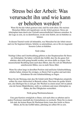 Stress bei der Arbeit: Was
verursacht ihn und wie kann
er behoben werden?
Wenn Sie bei der Arbeit gestresst sind, sind Sie nicht allein. Die meisten
Menschen fühlen sich irgendwann von der Arbeit gestresst. Stress am
Arbeitsplatz kann durch eine Vielzahl unterschiedlicher Faktoren entstehen. In
der Lage zu sein, sie zu identifizieren, ist der erste Schritt, um sie beheben zu
können.
In diesem Tutorial werde ich behandeln, was Menschen bei der Arbeit stresst
und wie Sie beginnen können, Schritte zu unternehmen, um es für ein insgesamt
besseres Leben zu beheben.
Tiefe Löhne
Niedrige Löhne und Unterbezahlung gehören zu den Hauptursachen für Stress
am Arbeitsplatz. Sie haben vielleicht das Gefühl, dass Sie die ganze Zeit
arbeiten, aber nicht genug bezahlt werden, um etwas dafür zu zeigen. Eine
unzureichende Bezahlung kann auch dazu führen, dass Sie sich als Mitarbeiter
unterbewertet fühlen, was zu mehr Stress führt.
Wenn Sie schon lange in derselben Position sind und keine Gehaltserhöhung
erhalten haben, können Sie erwägen, zu Ihrem Chef zu gehen und nach dem
Zeitrahmen für eine Gehaltserhöhung zu fragen.
Wenn Sie der Meinung sind, dass Ihr Gehalt nicht Ihren Fähigkeiten entspricht,
sollten Sie einen Jobwechsel in Betracht ziehen. Dies kann ein großer Schritt
sein, also überlegen Sie es sich gut. Der Wechsel zu einem neuen Job ist jedoch
eine der besten Möglichkeiten, mehr zu verdienen und einen Arbeitsplatz zu
finden, der Ihre Fähigkeiten wertschätzt.
Nicht genug Wachstumschancen
Eine gute Karriere ermöglicht es Ihnen, sich nach oben zu arbeiten und in
andere Positionen innerhalb des Unternehmens zu wechseln. Wenn Sie in einem
Job sind, der keinen Raum für Wachstum bietet, kann dies leicht zu Stress
führen, da Sie das Gefühl haben, jahrelang am selben Ort zu sein.
 