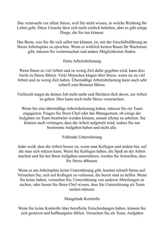 Das verursacht vor allem Stress, weil Sie nicht wissen, in welche Richtung Ihr
Leben geht. Diese Ursache lässt sich nicht einfach beheben, aber es gibt einige
Dinge, die Sie tun können.
Das Beste, was Sie für sich selbst tun können, ist, mit der Geschäftsführung an
Ihrem Arbeitsplatz zu sprechen. Wenn es wirklich keinen Raum für Wachstum
gibt, müssen Sie weitermachen und andere Möglichkeiten finden.
Harte Arbeitsbelastung
Wenn Ihnen zu viel Arbeit und zu wenig Zeit dafür gegeben wird, kann dies
leicht zu Stress führen. Viele Menschen klagen über Stress, wenn sie zu viel
Arbeit und zu wenig Zeit haben. Übermäßige Arbeitsbelastung kann auch sehr
schnell zum Burnout führen.
Vielleicht magst du deinen Job nicht mehr und fürchtest dich davor, zur Arbeit
zu gehen. Dies kann noch mehr Stress verursachen.
Wenn Sie eine übermäßige Arbeitsbelastung haben, müssen Sie ein Team
engagieren. Fragen Sie Ihren Chef oder das Management, ob einige der
Aufgaben im Team bearbeitet werden können, anstatt alleine zu arbeiten. Sie
können auch verlangen, dass die Arbeit aufgeteilt wird, sodass Sie nur
bestimmte Aufgaben haben und nicht alle.
Fehlende Unterstützung
Jeder weiß, dass die Arbeit besser ist, wenn man Kollegen und andere hat, auf
die man sich stützen kann. Wenn Sie Kollegen haben, die Spaß an der Arbeit
machen und Sie bei Ihren Aufgaben unterstützen, werden Sie feststellen, dass
Sie Stress abbauen.
Wenn es am Arbeitsplatz keine Unterstützung gibt, kommt schnell Stress auf.
Versuchen Sie, sich auf Kollegen zu verlassen, die bereit sind zu helfen. Wenn
Sie keine haben, versuchen Sie, Unterstützung von anderen Abteilungen zu
suchen, oder lassen Sie Ihren Chef wissen, dass Sie Unterstützung als Team
suchen müssen.
Mangelnde Kontrolle
Wenn Sie keine Kontrolle über berufliche Entscheidungen haben, können Sie
sich gestresst und hoffnungslos fühlen. Versuchen Sie als Team, Aufgaben
 