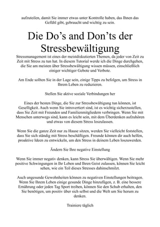 aufzuteilen, damit Sie immer etwas unter Kontrolle haben, das Ihnen das
Gefühl gibt, gebraucht und wichtig zu sein.
Die Do’s and Don’ts der
Stressbewältigung
Stressmanagement ist eines der meistdiskutierten Themen, da jeder von Zeit zu
Zeit mit Stress zu tun hat. In diesem Tutorial werde ich die Dinge durchgehen,
die Sie am meisten über Stressbewältigung wissen müssen, einschließlich
einiger wichtiger Gebote und Verbote.
Am Ende sollten Sie in der Lage sein, einige Tipps zu befolgen, um Stress in
Ihrem Leben zu reduzieren.
Stellen Sie aktive soziale Verbindungen her
Eines der besten Dinge, die Sie zur Stressbewältigung tun können, ist
Geselligkeit. Auch wenn Sie introvertiert sind, ist es wichtig sicherzustellen,
dass Sie Zeit mit Freunden und Familienmitgliedern verbringen. Wenn Sie mit
Menschen unterwegs sind, kann es leicht sein, mit dem Überdenken aufzuhören
und etwas von diesem Stress loszulassen.
Wenn Sie die ganze Zeit nur zu Hause sitzen, werden Sie vielleicht feststellen,
dass Sie sich ständig mit Stress beschäftigen. Freunde können dir auch helfen,
proaktive Ideen zu entwickeln, um den Stress in deinem Leben loszuwerden.
Ändern Sie Ihre negative Einstellung
Wenn Sie immer negativ denken, kann Stress Sie überwältigen. Wenn Sie mehr
positive Schwingungen in Ihr Leben und Ihren Geist zulassen, können Sie leicht
sehen, wie ein Teil dieses Stresses dahinschmilzt.
Auch ungesunde Gewohnheiten können zu negativen Einstellungen beitragen.
Wenn Sie Ihrem Leben einige gesunde Dinge hinzufügen, z. B. eine bessere
Ernährung oder jeden Tag Sport treiben, können Sie den Schub erhalten, den
Sie benötigen, um positiv über sich selbst und die Welt um Sie herum zu
denken.
Trainiere täglich
 