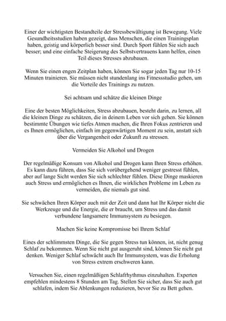 Einer der wichtigsten Bestandteile der Stressbewältigung ist Bewegung. Viele
Gesundheitsstudien haben gezeigt, dass Menschen, die einen Trainingsplan
haben, geistig und körperlich besser sind. Durch Sport fühlen Sie sich auch
besser; und eine einfache Steigerung des Selbstvertrauens kann helfen, einen
Teil dieses Stresses abzubauen.
Wenn Sie einen engen Zeitplan haben, können Sie sogar jeden Tag nur 10-15
Minuten trainieren. Sie müssen nicht stundenlang ins Fitnessstudio gehen, um
die Vorteile des Trainings zu nutzen.
Sei achtsam und schätze die kleinen Dinge
Eine der besten Möglichkeiten, Stress abzubauen, besteht darin, zu lernen, all
die kleinen Dinge zu schätzen, die in deinem Leben vor sich gehen. Sie können
bestimmte Übungen wie tiefes Atmen machen, die Ihren Fokus zentrieren und
es Ihnen ermöglichen, einfach im gegenwärtigen Moment zu sein, anstatt sich
über die Vergangenheit oder Zukunft zu stressen.
Vermeiden Sie Alkohol und Drogen
Der regelmäßige Konsum von Alkohol und Drogen kann Ihren Stress erhöhen.
Es kann dazu führen, dass Sie sich vorübergehend weniger gestresst fühlen,
aber auf lange Sicht werden Sie sich schlechter fühlen. Diese Dinge maskieren
auch Stress und ermöglichen es Ihnen, die wirklichen Probleme im Leben zu
vermeiden, die niemals gut sind.
Sie schwächen Ihren Körper auch mit der Zeit und dann hat Ihr Körper nicht die
Werkzeuge und die Energie, die er braucht, um Stress und das damit
verbundene langsamere Immunsystem zu besiegen.
Machen Sie keine Kompromisse bei Ihrem Schlaf
Eines der schlimmsten Dinge, die Sie gegen Stress tun können, ist, nicht genug
Schlaf zu bekommen. Wenn Sie nicht gut ausgeruht sind, können Sie nicht gut
denken. Weniger Schlaf schwächt auch Ihr Immunsystem, was die Erholung
von Stress extrem erschweren kann.
Versuchen Sie, einen regelmäßigen Schlafrhythmus einzuhalten. Experten
empfehlen mindestens 8 Stunden am Tag. Stellen Sie sicher, dass Sie auch gut
schlafen, indem Sie Ablenkungen reduzieren, bevor Sie zu Bett gehen.
 