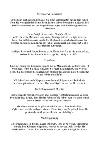 Verminderter Sexualtrieb
Stress kann auch dazu führen, dass Sie einen verminderten Sexualtrieb haben.
Wenn Sie weniger Intimität mit Ihrem Partner haben, können Sie aufgrund Ihres
Stresses zusammen mit den körperlichen Folgen auch Beziehungsprobleme
bekommen.
Schlaflosigkeit und andere Schlafprobleme
Viele gestresste Menschen leiden unter Schlafproblemen. Möglicherweise
haben Sie Schlaflosigkeit, bei der Sie überhaupt nicht schlafen können. Sie
könnten auch mit einem unruhigen Schlaf konfrontiert sein, bei dem Sie alle
paar Stunden aufwachen.
Ständiger Stress und Sorgen können dazu führen, dass Sie zu viel nachdenken,
sodass Ihr Gehirn nicht in der Lage ist, richtig zu schlafen.
Ermüdung
Eines der häufigsten Gesundheitsprobleme für Menschen, die gestresst sind, ist
Müdigkeit. Wenn Sie müde sind, sind Sie nicht gut ausgeruht, egal wie viel
Schlaf Sie bekommen. Sie werden sich oft müde fühlen und in der Schule oder
bei der Arbeit einschlafen.
Müdigkeit kann auch Körpersysteme beeinträchtigen, einschließlich des
Verdauungstrakts und des Herz-Kreislauf-Systems, das das Herz steuert.
Kopfschmerzen und Migräne
Viele gestresste Menschen klagen über ständige Kopfschmerzen und Migräne.
Dies kann dazu führen, dass Sie den Fokus auf die Arbeit oder was auch immer
sonst in Ihrem Leben vor sich geht, verlieren.
Manchmal kann eine Migräne so schlimm sein, dass Sie das Haus
möglicherweise nicht verlassen können. Diese Arten von Migräne können Ihr
persönliches und soziales Leben beeinträchtigen.
Muskelspannung
Sie können Stress in Ihren Muskeln speichern, ohne es zu wissen. Sie könnten
ständig Ihre Schultern anspannen, ohne es zu merken. Bald werden Sie
Muskelschmerzen und Körperschmerzen verspüren, die Ihr tägliches Leben
 