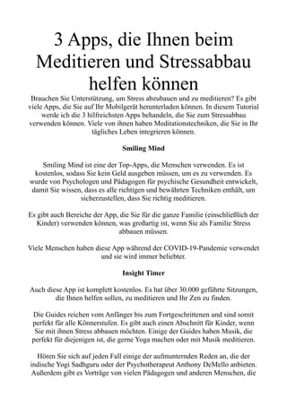 3 Apps, die Ihnen beim
Meditieren und Stressabbau
helfen können
Brauchen Sie Unterstützung, um Stress abzubauen und zu meditieren? Es gibt
viele Apps, die Sie auf Ihr Mobilgerät herunterladen können. In diesem Tutorial
werde ich die 3 hilfreichsten Apps behandeln, die Sie zum Stressabbau
verwenden können. Viele von ihnen haben Meditationstechniken, die Sie in Ihr
tägliches Leben integrieren können.
Smiling Mind
Smiling Mind ist eine der Top-Apps, die Menschen verwenden. Es ist
kostenlos, sodass Sie kein Geld ausgeben müssen, um es zu verwenden. Es
wurde von Psychologen und Pädagogen für psychische Gesundheit entwickelt,
damit Sie wissen, dass es alle richtigen und bewährten Techniken enthält, um
sicherzustellen, dass Sie richtig meditieren.
Es gibt auch Bereiche der App, die Sie für die ganze Familie (einschließlich der
Kinder) verwenden können, was großartig ist, wenn Sie als Familie Stress
abbauen müssen.
Viele Menschen haben diese App während der COVID-19-Pandemie verwendet
und sie wird immer beliebter.
Insight Timer
Auch diese App ist komplett kostenlos. Es hat über 30.000 geführte Sitzungen,
die Ihnen helfen sollen, zu meditieren und Ihr Zen zu finden.
Die Guides reichen vom Anfänger bis zum Fortgeschrittenen und sind somit
perfekt für alle Könnerstufen. Es gibt auch einen Abschnitt für Kinder, wenn
Sie mit ihnen Stress abbauen möchten. Einige der Guides haben Musik, die
perfekt für diejenigen ist, die gerne Yoga machen oder mit Musik meditieren.
Hören Sie sich auf jeden Fall einige der aufmunternden Reden an, die der
indische Yogi Sadhguru oder der Psychotherapeut Anthony DeMello anbieten.
Außerdem gibt es Vorträge von vielen Pädagogen und anderen Menschen, die
 
