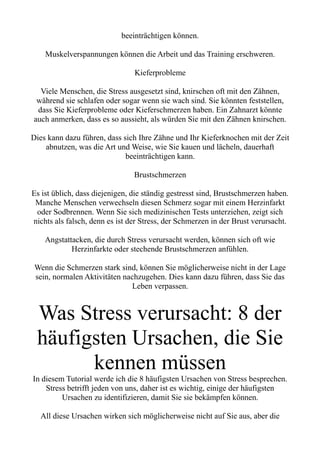 beeinträchtigen können.
Muskelverspannungen können die Arbeit und das Training erschweren.
Kieferprobleme
Viele Menschen, die Stress ausgesetzt sind, knirschen oft mit den Zähnen,
während sie schlafen oder sogar wenn sie wach sind. Sie könnten feststellen,
dass Sie Kieferprobleme oder Kieferschmerzen haben. Ein Zahnarzt könnte
auch anmerken, dass es so aussieht, als würden Sie mit den Zähnen knirschen.
Dies kann dazu führen, dass sich Ihre Zähne und Ihr Kieferknochen mit der Zeit
abnutzen, was die Art und Weise, wie Sie kauen und lächeln, dauerhaft
beeinträchtigen kann.
Brustschmerzen
Es ist üblich, dass diejenigen, die ständig gestresst sind, Brustschmerzen haben.
Manche Menschen verwechseln diesen Schmerz sogar mit einem Herzinfarkt
oder Sodbrennen. Wenn Sie sich medizinischen Tests unterziehen, zeigt sich
nichts als falsch, denn es ist der Stress, der Schmerzen in der Brust verursacht.
Angstattacken, die durch Stress verursacht werden, können sich oft wie
Herzinfarkte oder stechende Brustschmerzen anfühlen.
Wenn die Schmerzen stark sind, können Sie möglicherweise nicht in der Lage
sein, normalen Aktivitäten nachzugehen. Dies kann dazu führen, dass Sie das
Leben verpassen.
Was Stress verursacht: 8 der
häufigsten Ursachen, die Sie
kennen müssen
In diesem Tutorial werde ich die 8 häufigsten Ursachen von Stress besprechen.
Stress betrifft jeden von uns, daher ist es wichtig, einige der häufigsten
Ursachen zu identifizieren, damit Sie sie bekämpfen können.
All diese Ursachen wirken sich möglicherweise nicht auf Sie aus, aber die
 