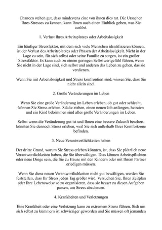 Chancen stehen gut, dass mindestens eine von ihnen dies tut. Die Ursachen
Ihres Stresses zu kennen, kann Ihnen auch einen Einblick geben, was Sie
auslöst.
1. Verlust Ihres Arbeitsplatzes oder Arbeitslosigkeit
Ein häufiger Stressfaktor, mit dem sich viele Menschen identifizieren können,
ist der Verlust des Arbeitsplatzes oder Phasen der Arbeitslosigkeit. Nicht in der
Lage zu sein, für sich selbst oder seine Familie zu sorgen, ist ein großer
Stressfaktor. Es kann auch zu einem geringen Selbstwertgefühl führen, wenn
Sie nicht in der Lage sind, sich selbst und anderen das Leben zu geben, das sie
verdienen.
Wenn Sie mit Arbeitslosigkeit und Stress konfrontiert sind, wissen Sie, dass Sie
nicht allein sind.
2. Große Veränderungen im Leben
Wenn Sie eine große Veränderung im Leben erleben, ob gut oder schlecht,
können Sie Stress erleben. Städte ziehen, einen neuen Job anfangen, heiraten
und ein Kind bekommen sind alles große Veränderungen im Leben.
Selbst wenn die Veränderung gut ist und Ihnen eine bessere Zukunft beschert,
könnten Sie dennoch Stress erleben, weil Sie sich außerhalb Ihrer Komfortzone
befinden.
3. Neue Verantwortlichkeiten haben
Der dritte Grund, warum Sie Stress erleben könnten, ist, dass Sie plötzlich neue
Verantwortlichkeiten haben, die Sie überwältigen. Dies können Arbeitspflichten
oder neue Dinge sein, die Sie zu Hause mit den Kindern oder mit Ihrem Partner
erledigen müssen.
Wenn Sie diese neuen Verantwortlichkeiten nicht gut bewältigen, werden Sie
feststellen, dass Ihr Stress jeden Tag größer wird. Versuchen Sie, Ihren Zeitplan
oder Ihre Lebensweise so zu organisieren, dass sie besser zu diesen Aufgaben
passen, um Stress abzubauen.
4. Krankheiten und Verletzungen
Eine Krankheit oder eine Verletzung kann zu extremem Stress führen. Sich um
sich selbst zu kümmern ist schwieriger geworden und Sie müssen oft jemanden
 
