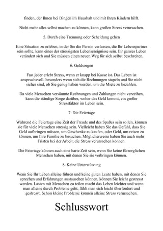 finden, der Ihnen bei Dingen im Haushalt und mit Ihren Kindern hilft.
Nicht mehr alles selbst machen zu können, kann großen Stress verursachen.
5. Durch eine Trennung oder Scheidung gehen
Eine Situation zu erleben, in der Sie die Person verlassen, die Ihr Lebenspartner
sein sollte, kann eines der stressigsten Lebensereignisse sein. Ihr ganzes Leben
verändert sich und Sie müssen einen neuen Weg für sich selbst beschreiten.
6. Geldsorgen
Fast jeder erlebt Stress, wenn er knapp bei Kasse ist. Das Leben ist
anspruchsvoll, besonders wenn sich die Rechnungen stapeln und Sie nicht
sicher sind, ob Sie genug haben werden, um die Miete zu bezahlen.
Da viele Menschen versäumte Rechnungen und Zahlungen nicht verzeihen,
kann die ständige Sorge darüber, woher das Geld kommt, ein großer
Stressfaktor im Leben sein.
7. Die Feiertage
Während die Feiertage eine Zeit der Freude und des Spaßes sein sollen, können
sie für viele Menschen stressig sein. Vielleicht haben Sie das Gefühl, dass Sie
Geld aufbringen müssen, um Geschenke zu kaufen, oder Geld, um reisen zu
können, um Ihre Familie zu besuchen. Möglicherweise haben Sie auch mehr
Fristen bei der Arbeit, die Stress verursachen können.
Die Feiertage können auch eine harte Zeit sein, wenn Sie keine fürsorglichen
Menschen haben, mit denen Sie sie verbringen können.
8. Keine Unterstützung
Wenn Sie Ihr Leben alleine führen und keine guten Leute haben, mit denen Sie
sprechen und Erfahrungen austauschen können, können Sie leicht gestresst
werden. Lasten mit Menschen zu teilen macht das Leben leichter und wenn
man alleine durch Probleme geht, fühlt man sich leicht überfordert und
gestresst. Schon kleine Probleme können alleine Stress verursachen.
Schlusswort
 