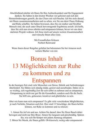 Abschließend möchte ich Ihnen für Ihre Aufmerksamkeit und Ihr Engagement
danken. Sie haben in den letzten Wochen viel geleistet und sich den
Herausforderungen gestellt, die das Chaos mit sich brachte. Ich bin stolz darauf,
mit Ihnen zusammenzuarbeiten und zu sehen, wie Sie aus dem Chaos Ordnung
und Ruhe schaffen. Sie haben bewiesen, dass Sie ein starker und flexibler
Mensch sind, der auch unter Druck hervorragende Ergebnisse erzielt. Ich hoffe,
dass Sie sich nun etwas erholen und entspannen können, bevor wir uns dem
nächsten Projekt widmen. Ich freue mich auf unsere weitere Zusammenarbeit
und wünsche Ihnen alles Gute.
Mit Freundlichen Grüssen
Norbert Reinwand
Wenn ihnen dieser Ratgeber gefallen hat bekommen Sie bei Amazon noch
weitere Bücher von mir.
Bonus Inhalt
13 Möglichkeiten zur Ruhe
zu kommen und zu
Entspannen
In der heutigen Zeit sind viele Menschen von Stress, Hektik und Anforderungen
überfordert. Sie fühlen sich ständig müde, gereizt und unzufrieden. Dabei ist es
so wichtig, sich regelmäßig Zeit für sich selbst zu nehmen und zu entspannen.
Entspannung ist nicht nur gut für die Gesundheit, sondern auch für die Seele.
Sie hilft uns, gelassener, kreativer und glücklicher zu sein.
Aber wie kann man sich entspannen? Es gibt viele verschiedene Möglichkeiten,
je nach Vorliebe, Situation und Zeit. Hier sind 13 Vorschläge, die Ihnen helfen
können, zur Ruhe zu kommen und zu relaxen:
1. Atmen Sie tief ein und aus. Achten Sie darauf, dass Sie Ihren Bauch dabei
bewegen und nicht nur Ihre Brust. Atmen Sie langsam und gleichmäßig. Spüren
Sie, wie sich Ihr Körper mit jedem Atemzug entspannt.
2. Hören Sie Musik, die Ihnen gefällt. Ob klassisch, rockig oder entspannend -
 