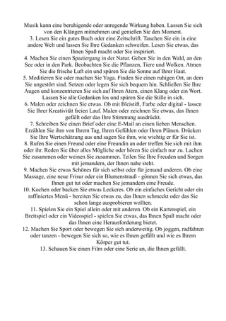 Musik kann eine beruhigende oder anregende Wirkung haben. Lassen Sie sich
von den Klängen mitnehmen und genießen Sie den Moment.
3. Lesen Sie ein gutes Buch oder eine Zeitschrift. Tauchen Sie ein in eine
andere Welt und lassen Sie Ihre Gedanken schweifen. Lesen Sie etwas, das
Ihnen Spaß macht oder Sie inspiriert.
4. Machen Sie einen Spaziergang in der Natur. Gehen Sie in den Wald, an den
See oder in den Park. Beobachten Sie die Pflanzen, Tiere und Wolken. Atmen
Sie die frische Luft ein und spüren Sie die Sonne auf Ihrer Haut.
5. Meditieren Sie oder machen Sie Yoga. Finden Sie einen ruhigen Ort, an dem
Sie ungestört sind. Setzen oder legen Sie sich bequem hin. Schließen Sie Ihre
Augen und konzentrieren Sie sich auf Ihren Atem, einen Klang oder ein Wort.
Lassen Sie alle Gedanken los und spüren Sie die Stille in sich.
6. Malen oder zeichnen Sie etwas. Ob mit Bleistift, Farbe oder digital - lassen
Sie Ihrer Kreativität freien Lauf. Malen oder zeichnen Sie etwas, das Ihnen
gefällt oder das Ihre Stimmung ausdrückt.
7. Schreiben Sie einen Brief oder eine E-Mail an einen lieben Menschen.
Erzählen Sie ihm von Ihrem Tag, Ihren Gefühlen oder Ihren Plänen. Drücken
Sie Ihre Wertschätzung aus und sagen Sie ihm, wie wichtig er für Sie ist.
8. Rufen Sie einen Freund oder eine Freundin an oder treffen Sie sich mit ihm
oder ihr. Reden Sie über alles Mögliche oder hören Sie einfach nur zu. Lachen
Sie zusammen oder weinen Sie zusammen. Teilen Sie Ihre Freuden und Sorgen
mit jemandem, der Ihnen nahe steht.
9. Machen Sie etwas Schönes für sich selbst oder für jemand anderen. Ob eine
Massage, eine neue Frisur oder ein Blumenstrauß - gönnen Sie sich etwas, das
Ihnen gut tut oder machen Sie jemandem eine Freude.
10. Kochen oder backen Sie etwas Leckeres. Ob ein einfaches Gericht oder ein
raffiniertes Menü - bereiten Sie etwas zu, das Ihnen schmeckt oder das Sie
schon lange ausprobieren wollten.
11. Spielen Sie ein Spiel allein oder mit anderen. Ob ein Kartenspiel, ein
Brettspiel oder ein Videospiel - spielen Sie etwas, das Ihnen Spaß macht oder
das Ihnen eine Herausforderung bietet.
12. Machen Sie Sport oder bewegen Sie sich anderweitig. Ob joggen, radfahren
oder tanzen - bewegen Sie sich so, wie es Ihnen gefällt und wie es Ihrem
Körper gut tut.
13. Schauen Sie einen Film oder eine Serie an, die Ihnen gefällt.
 
