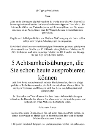 dir Tipps geben können.
Calm
Calm ist für diejenigen, die Ruhe suchen. Es wurde mehr als 50 Millionen Mal
heruntergeladen und ist eine der besten Meditations-Apps auf dem Markt. Sie
können Leitfäden und Videos basierend auf dem auswählen, was Sie lernen
möchten, sei es Angst, Stress oder der Wunsch, bessere Gewohnheiten zu
entwickeln.
Es gibt auch Schlafgeschichten von Matthew McConaughey, die Ihnen helfen
sollen, sich vor dem Schlafengehen zu entspannen.
Es wird mit einer kostenlosen siebentägigen Testversion geliefert, gefolgt von
einer monatlichen Gebühr von 15 USD oder einer jährlichen Gebühr von 70
USD. Sie können auch eine einmalige Gebühr von 400 $ kaufen und die App
für den Rest Ihres Lebens nutzen.
5 Achtsamkeitsübungen, die
Sie schon heute ausprobieren
können
Auf Ihrer Reise zur Achtsamkeit müssen Sie sicherstellen, dass Sie einige
praktische Techniken anwenden, die die Reise erleichtern können. Ohne die
richtigen Techniken und Übungen wird Ihre Reise zur Achtsamkeit viel
komplizierter.
In diesem kurzen Tutorial werde ich 5 der besten Achtsamkeitsübungen
behandeln, die Ihnen helfen können. Sie können sie bereits heute beginnen und
sollten beim ersten Mal echte Fortschritte sehen.
Achtsames Atmen
Beginnen Sie diese Übung, indem Sie sich einen bequemen Platz suchen. Du
kannst es entweder im Stehen oder im Sitzen machen. Hier sind die besten
Schritte für achtsames Atmen:
1. Beginnen Sie damit, langsam ein- und auszuatmen. Stellen Sie sicher, dass
 