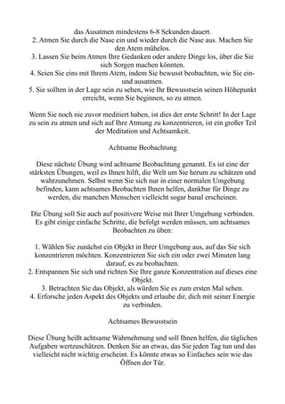 das Ausatmen mindestens 6-8 Sekunden dauert.
2. Atmen Sie durch die Nase ein und wieder durch die Nase aus. Machen Sie
den Atem mühelos.
3. Lassen Sie beim Atmen Ihre Gedanken oder andere Dinge los, über die Sie
sich Sorgen machen könnten.
4. Seien Sie eins mit Ihrem Atem, indem Sie bewusst beobachten, wie Sie ein-
und ausatmen.
5. Sie sollten in der Lage sein zu sehen, wie Ihr Bewusstsein seinen Höhepunkt
erreicht, wenn Sie beginnen, so zu atmen.
Wenn Sie noch nie zuvor meditiert haben, ist dies der erste Schritt! In der Lage
zu sein zu atmen und sich auf Ihre Atmung zu konzentrieren, ist ein großer Teil
der Meditation und Achtsamkeit.
Achtsame Beobachtung
Diese nächste Übung wird achtsame Beobachtung genannt. Es ist eine der
stärksten Übungen, weil es Ihnen hilft, die Welt um Sie herum zu schätzen und
wahrzunehmen. Selbst wenn Sie sich nur in einer normalen Umgebung
befinden, kann achtsames Beobachten Ihnen helfen, dankbar für Dinge zu
werden, die manchen Menschen vielleicht sogar banal erscheinen.
Die Übung soll Sie auch auf positivere Weise mit Ihrer Umgebung verbinden.
Es gibt einige einfache Schritte, die befolgt werden müssen, um achtsames
Beobachten zu üben:
1. Wählen Sie zunächst ein Objekt in Ihrer Umgebung aus, auf das Sie sich
konzentrieren möchten. Konzentrieren Sie sich ein oder zwei Minuten lang
darauf, es zu beobachten.
2. Entspannen Sie sich und richten Sie Ihre ganze Konzentration auf dieses eine
Objekt.
3. Betrachten Sie das Objekt, als würden Sie es zum ersten Mal sehen.
4. Erforsche jeden Aspekt des Objekts und erlaube dir, dich mit seiner Energie
zu verbinden.
Achtsames Bewusstsein
Diese Übung heißt achtsame Wahrnehmung und soll Ihnen helfen, die täglichen
Aufgaben wertzuschätzen. Denken Sie an etwas, das Sie jeden Tag tun und das
vielleicht nicht wichtig erscheint. Es könnte etwas so Einfaches sein wie das
Öffnen der Tür.
 