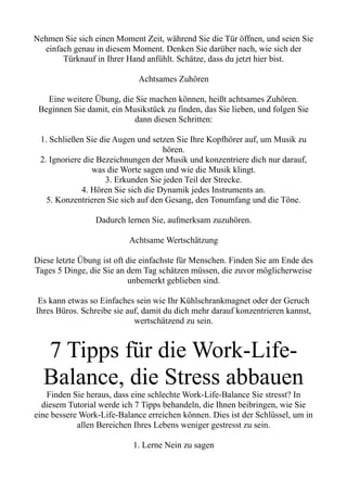 Nehmen Sie sich einen Moment Zeit, während Sie die Tür öffnen, und seien Sie
einfach genau in diesem Moment. Denken Sie darüber nach, wie sich der
Türknauf in Ihrer Hand anfühlt. Schätze, dass du jetzt hier bist.
Achtsames Zuhören
Eine weitere Übung, die Sie machen können, heißt achtsames Zuhören.
Beginnen Sie damit, ein Musikstück zu finden, das Sie lieben, und folgen Sie
dann diesen Schritten:
1. Schließen Sie die Augen und setzen Sie Ihre Kopfhörer auf, um Musik zu
hören.
2. Ignoriere die Bezeichnungen der Musik und konzentriere dich nur darauf,
was die Worte sagen und wie die Musik klingt.
3. Erkunden Sie jeden Teil der Strecke.
4. Hören Sie sich die Dynamik jedes Instruments an.
5. Konzentrieren Sie sich auf den Gesang, den Tonumfang und die Töne.
Dadurch lernen Sie, aufmerksam zuzuhören.
Achtsame Wertschätzung
Diese letzte Übung ist oft die einfachste für Menschen. Finden Sie am Ende des
Tages 5 Dinge, die Sie an dem Tag schätzen müssen, die zuvor möglicherweise
unbemerkt geblieben sind.
Es kann etwas so Einfaches sein wie Ihr Kühlschrankmagnet oder der Geruch
Ihres Büros. Schreibe sie auf, damit du dich mehr darauf konzentrieren kannst,
wertschätzend zu sein.
7 Tipps für die Work-Life-
Balance, die Stress abbauen
Finden Sie heraus, dass eine schlechte Work-Life-Balance Sie stresst? In
diesem Tutorial werde ich 7 Tipps behandeln, die Ihnen beibringen, wie Sie
eine bessere Work-Life-Balance erreichen können. Dies ist der Schlüssel, um in
allen Bereichen Ihres Lebens weniger gestresst zu sein.
1. Lerne Nein zu sagen
 