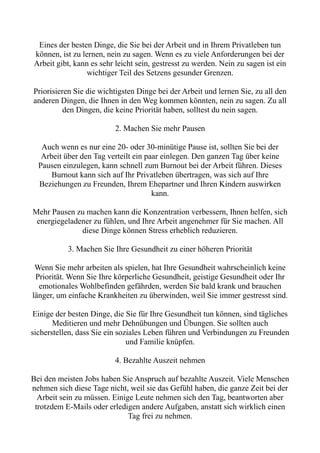 Eines der besten Dinge, die Sie bei der Arbeit und in Ihrem Privatleben tun
können, ist zu lernen, nein zu sagen. Wenn es zu viele Anforderungen bei der
Arbeit gibt, kann es sehr leicht sein, gestresst zu werden. Nein zu sagen ist ein
wichtiger Teil des Setzens gesunder Grenzen.
Priorisieren Sie die wichtigsten Dinge bei der Arbeit und lernen Sie, zu all den
anderen Dingen, die Ihnen in den Weg kommen könnten, nein zu sagen. Zu all
den Dingen, die keine Priorität haben, solltest du nein sagen.
2. Machen Sie mehr Pausen
Auch wenn es nur eine 20- oder 30-minütige Pause ist, sollten Sie bei der
Arbeit über den Tag verteilt ein paar einlegen. Den ganzen Tag über keine
Pausen einzulegen, kann schnell zum Burnout bei der Arbeit führen. Dieses
Burnout kann sich auf Ihr Privatleben übertragen, was sich auf Ihre
Beziehungen zu Freunden, Ihrem Ehepartner und Ihren Kindern auswirken
kann.
Mehr Pausen zu machen kann die Konzentration verbessern, Ihnen helfen, sich
energiegeladener zu fühlen, und Ihre Arbeit angenehmer für Sie machen. All
diese Dinge können Stress erheblich reduzieren.
3. Machen Sie Ihre Gesundheit zu einer höheren Priorität
Wenn Sie mehr arbeiten als spielen, hat Ihre Gesundheit wahrscheinlich keine
Priorität. Wenn Sie Ihre körperliche Gesundheit, geistige Gesundheit oder Ihr
emotionales Wohlbefinden gefährden, werden Sie bald krank und brauchen
länger, um einfache Krankheiten zu überwinden, weil Sie immer gestresst sind.
Einige der besten Dinge, die Sie für Ihre Gesundheit tun können, sind tägliches
Meditieren und mehr Dehnübungen und Übungen. Sie sollten auch
sicherstellen, dass Sie ein soziales Leben führen und Verbindungen zu Freunden
und Familie knüpfen.
4. Bezahlte Auszeit nehmen
Bei den meisten Jobs haben Sie Anspruch auf bezahlte Auszeit. Viele Menschen
nehmen sich diese Tage nicht, weil sie das Gefühl haben, die ganze Zeit bei der
Arbeit sein zu müssen. Einige Leute nehmen sich den Tag, beantworten aber
trotzdem E-Mails oder erledigen andere Aufgaben, anstatt sich wirklich einen
Tag frei zu nehmen.
 