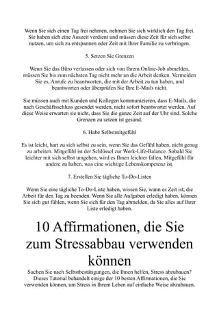 Wenn Sie sich einen Tag frei nehmen, nehmen Sie sich wirklich den Tag frei.
Sie haben sich eine Auszeit verdient und müssen diese Zeit für sich selbst
nutzen, um sich zu entspannen oder Zeit mit Ihrer Familie zu verbringen.
5. Setzen Sie Grenzen
Wenn Sie das Büro verlassen oder sich von Ihrem Online-Job abmelden,
müssen Sie bis zum nächsten Tag nicht mehr an die Arbeit denken. Vermeiden
Sie es, Anrufe zu beantworten, die mit der Arbeit zu tun haben, und
beantworten oder überprüfen Sie Ihre E-Mails nicht.
Sie müssen auch mit Kunden und Kollegen kommunizieren, dass E-Mails, die
nach Geschäftsschluss gesendet werden, nicht sofort beantwortet werden. Auf
diese Weise erwarten sie nicht, dass Sie die ganze Zeit auf der Uhr sind. Solche
Grenzen zu setzen ist gesund.
6. Habe Selbstmitgefühl
Es ist leicht, hart zu sich selbst zu sein, wenn Sie das Gefühl haben, nicht genug
zu arbeiten. Mitgefühl ist der Schlüssel zur Work-Life-Balance. Sobald Sie
leichter mit sich selbst umgehen, wird es Ihnen leichter fallen, Mitgefühl für
andere zu haben, was eine wichtige Lebenskompetenz ist.
7. Erstellen Sie tägliche To-Do-Listen
Wenn Sie eine tägliche To-Do-Liste haben, wissen Sie, wann es Zeit ist, die
Arbeit für den Tag zu beenden. Wenn Sie alle Aufgaben erledigt haben, können
Sie sich gut fühlen, wenn Sie sich für den Tag abmelden, da Sie alles auf Ihrer
Liste erledigt haben.
10 Affirmationen, die Sie
zum Stressabbau verwenden
können
Suchen Sie nach Selbstbestätigungen, die Ihnen helfen, Stress abzubauen?
Dieses Tutorial behandelt einige der 10 besten Affirmationen, die Sie
verwenden können, um Stress in Ihrem Leben auf einfache Weise abzubauen.
 