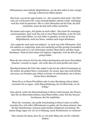 Affirmationen sind einfache Möglichkeiten, wie du dich selbst in eine weniger
stressige Lebensweise führen kannst.
Das Erste, was du dir sagen kannst, ist: „Ich verurteile mich nicht.“ Die Welt
wäre ein viel besserer Ort, wenn niemand darüber urteilen würde. Allerdings
wird das wohl nie passieren. Mit so vielen Menschen auf der Erde, die dich
verurteilen, musst du dich nicht selbst verurteilen.
Du kannst auch sagen „Ich glaube an mich selbst“. Dies kann Sie ermutigen,
weiterzumachen, auch wenn Sie sich in einer Phase befinden, in der Sie sich
nicht sicher fühlen. An sich selbst zu glauben, ist eine der besten
Möglichkeiten, nicht nur Stress, sondern auch Angst abzubauen.
„Ich vergleiche mich nicht mit anderen“, ist auch eine tolle Affirmation. Sich
mit anderen zu vergleichen, kann sich nachteilig auf Ihre geistige Gesundheit
auswirken und es so viel schwieriger machen, Ihren Stress und Ihre Angst
abzubauen. Wenn du dich immer mit anderen vergleichst, wirst du dich nie gut
genug finden.
Wenn du eine schwere Zeit bei der Arbeit durchmachst und etwas Stressabbau
brauchst, versuche zu sagen: „Ich weiß, dass ich nicht perfekt sein muss.“
Manchmal können Ihr Chef oder andere Leute bei der Arbeit Erwartungen an
Sie stellen, die großen Stress verursachen. Zu wissen, dass man nicht perfekt
sein muss, um trotzdem gute Arbeit zu leisten, ist entscheidend, um in diesen
Zeiten Stress abzubauen.
Wenn Sie es in Ihrem Privatleben oder in einer Beziehung schwer haben,
versuchen Sie zu sagen: „Jede Herausforderung, die ich überwinde, ist ein
Erfolg.“
Ganz gleich, woher die Herausforderung in Ihrem Leben kommt, das Wissen,
dass Sie sie überwinden können, kann Ihnen helfen, einen Teil des Stresses
loszulassen, den Sie empfinden.
Wenn Sie versuchen, eine große Entscheidung in Ihrem Leben zu treffen,
versuchen Sie, sich selbst Affirmationen zu geben, die Sie daran erinnern, dass
Sie Ihre Komfortzone verlassen und trotzdem erfolgreich sein können. Du
kannst Dinge sagen wie „Es ist in Ordnung, meine Komfortzone zu verlassen“.
Dies erinnert Sie daran, dass Sie zu viel mehr fähig sind, als Sie vielleicht
denken.
 