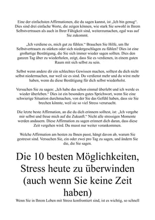 Eine der einfachsten Affirmationen, die du sagen kannst, ist „Ich bin genug“.
Dies sind drei einfache Worte, die zeigen können, wie stark Sie sowohl in Ihrem
Selbstvertrauen als auch in Ihrer Fähigkeit sind, weiterzumachen, egal was auf
Sie zukommt.
„Ich verdiene es, mich gut zu fühlen.“ Brauchen Sie Hilfe, um Ihr
Selbstvertrauen zu stärken oder sich niedergeschlagen zu fühlen? Dies ist eine
großartige Bestätigung, die Sie sich immer wieder sagen sollten. Dies den
ganzen Tag über zu wiederholen, zeigt, dass Sie es verdienen, in einem guten
Raum mit sich selbst zu sein.
Selbst wenn andere dir ein schlechtes Gewissen machen, solltest du dich nicht
selbst niedermachen, nur weil sie es sind. Du verdienst mehr und du wirst mehr
haben, wenn du diese Bestätigung für dich selbst wiederholst.
Versuchen Sie zu sagen: „Ich habe das schon einmal überlebt und ich werde es
wieder überleben.“ Dies ist ein besonders gutes Sprichwort, wenn Sie eine
schwierige Situation durchmachen, von der Sie das Gefühl haben, dass sie Sie
brechen könnte, weil sie so viel Stress verursacht.
Die letzte beste Affirmation, an die du dich erinnern solltest, ist: „Ich vergebe
mir selbst und freue mich auf die Zukunft.“ Nicht alle stressigen Momente
werden andauern. Diese Affirmation zu sagen erinnert dich daran, dass diese
Zeit vergehen wird. Du musst nur weiter vorankommen.
Welche Affirmation am besten zu Ihnen passt, hängt davon ab, warum Sie
gestresst sind. Versuchen Sie, ein oder zwei pro Tag zu sagen, und ändern Sie
die, die Sie sagen.
Die 10 besten Möglichkeiten,
Stress heute zu überwinden
(auch wenn Sie keine Zeit
haben)
Wenn Sie in Ihrem Leben mit Stress konfrontiert sind, ist es wichtig, so schnell
 