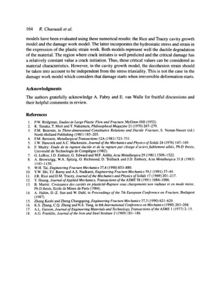 164 R. Chaouadi et al.
models have been evaluated using these numerical results: the Rice and Tracey cavity growth
model and the damage work model. The latter incorporates the hydrostatic stress and strain in
the expression of the plastic strain work. Both models represent well the ductile degradation
of the material. The region where crack initiates is well predicted and the critical damage has
a relatively constant value a crack initiation. Thus, these critical values can be considered as
material characteristics. However, in the cavity growth model, the decohesion strain should
be taken into account to be independent from the stress triaxiality. This is not the case in the
damage work model which considers that damage starts when irreversible deformation starts.
Acknowledgments
The authors gratefully acknowledge A. Fabry and E. van Walle for fruitful discussions and
their helpful comments in review.
References
1. P.W.Bddgman, Studies in Large Plastic Flow and Fracture, McGraw-Hill (1952).
2. K. Tanaka, T. Mori and T. Nakamura, PhilosophicaIMagazine 21 (1970) 267-279.
3. EM. Beremin, in Three-dimensional Constitutive Relations and Ductile Fracture, S. Nemat-Nasser (ed.)
North-Holland Publishing (1981) 185-205.
4. EM. Beremin, Metallurgical Transactions 12A (1981) 723-731.
5. J.W. Hancock and A.C. Mackenzie, Journal of the Mechanics and Physics of Solids 24 (1976) 147-169.
6. E Mudry: Etude de la rupture ductile et de la rupture par clivage d'aciers faiblement allies, Ph.D thesis,
Universit6 de Technologie de Compi~gne (1982).
7. G. LeRoy, J.D. Embury, G. Edward and M.F. Ashby,Acta Metallurgica 29 (1981) 1509-1522.
8. A. Brownrigg, W.A. Spitzig, O. Richmond, D. Teidinck and J.D. Embury, Acta MetaUurgica 31,8 (1983)
1141-1150.
9. W.H. Tai, Engineering Fracture Mechanics 37,4 (1990) 853-880.
10. Y.W.Shi, T.J. BarnyandA.S. Nadkami, Engineering Fracture Mechanics 39,1 (1991)37-44.
11. J.R. Rice and D.M. Tracey, Journal of the Mechanics and Physics of Solids 17 (1969) 201-217.
12. Y. Huang, Journalof Applied Mechanics, Transactions of the ASME 58 (1991) 1084-1086.
13. B. Madni: Croissance des cavit~s en plasticitY-Rupture sous chargements non radiaux et en mode mixte,
Ph.D thesis, Ecole de Mines de Paris (1984).
14. A. Halim, D.-Z. Sun and W. Dahl, in Proceedings of the 7th European Conference on Fracture, Budapest
(1987).
15. Zhang Keshi and Zheng Changquing, Engineering Fracture Mechanics 37,3 (1990) 621-629.
16. K.S. Zhang, C.Q. Zheng and N.S. Yang, in 6th International Conference on Mechanics (1990) 263-268.
17. A.L. Gurson, Journal of Engineering Materials and Technology, Transactions of the ASME 1 (1977) 2-15.
18. A.G. Franklin, Journalofthe Iron andSteel Institute 2 (1969) 181-186.
 
