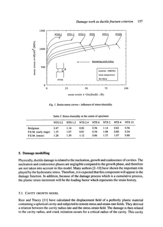 Damage work as ductile fracture criterion 157
II
r,
E
1500
1000
500
0
0 100
NTS0.2 NTS1.2 NTS2.4 NTS6 NTS12 NTS60
J ~ material: 18MND5
room temperature
NTSR Do=6mm
i i i I T i i i I r i i r t i r i I
25 50 75
mean strain E=21n(Do/D) (%)
Fig. 1. Strain-stress curves - influence of stress triaxiality.
Table 3. Stress triaxiality at the centre of specimen
NTS0.2 NTS1.2 NTS2.4 NTS6 NTS2 NTS4 NTS10
Bridgman 2.47 1.14 0.82 0.56 1.14 0.82 0.56
EE.M. (early stage) 1.35 1.07 0.81 0.54 1.08 0.80 0.54
EE.M. (mean) 1.28 1.39 1.12 0.86 1.37 1.07 0.80
5. Damage modelling
Physically, ductile damage is related to the nucleation, growth and coalescence of cavities. The
nucleation and coalescence phases are negligible compared to the growth phase, and therefore
are not taken into account in this model. Many authors [2-10] have shown the important role
played by the hydrostatic stress. Therefore, it is expected that this component will appear in the
damage function. In addition, because of the damage process which is a cumulative process,
the plastic strain increment will be the loading factor which represents the strain history.
5.1. CAVITY GROWTH MODEL
Rice and Tracey [11] have calculated the displacement field of a perfectly plastic material
containing a spherical cavity and subjected to remote stress and strain-rate fields. They derived
a relation between the cavity radius rate and the stress-strain field. The damage is then related
to the cavity radius, and crack initiation occurs for a critical radius of the cavity. This cavity
 