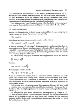 Damage work as ductilefracture criterion 159
a is a constant factor, and according to Rice and Tracey [11] for high triaxialities, a = 0.283.
However, this value has been corrected by Huang [12] who found a better approximation for
a = 0.427. Furthermore, Marini [13] has shown that a is actually proportional to the volume
fraction of second phase particles. Nevertheless, in this model, its value is not critical because
it appears as a proportional parameter that can be fitted experimentally.
Crack initiation occurs when R reaches its critical value Rc, which is an intrinsic property
of the material. This model has been successfully used by many authors [5, 6, 9, 10, 14].
5.2. DAMAGEWORKMODEL
Another way of characterizing the ductile damage is obtained from the expression giving the
plastic work per unit volume. Plastic strain work is given by
8WD = aij&r~j.
Using the deviatoric stress expressions, this equation can be written as
In plasticity problems, ~i = 0 to satisfy the incompressibility condition, and therefore, the
hydrostatic stress O'H does not contribute to plastic deformation. This is experimentally well
verified. However, locally, in particular for high plastic strains, this is no longer valid. Ductile
fracture is a cavitation process, and locally, the volume change should be taken into account
when evaluating the plastic strain work.
The volume change (~V/V) can be related to the cavity growth rate of Rice and Tracey by
~V 8R
V R
Therefore
(SR
~WD = Creq~CPeqq- 3(rH
R
Rearranging this equation leads to
~W~ = [1 + 3~¢ exp(3¢)] ~q~q.
As can be seen from this equation, there is a competition between plastic flow and cavity
growth. ~WD will be called 'damage work'. Fracture occurs when damage work reaches
a critical value noted WDC, characteristic of the material. The first term is related to the
dislocation creation process by plastic deformation whereas the second term is related to the
cavity creation process.
As before, the factor o~is an experimental fitting parameter. However, this factor could
be correlated to the microstructure of the material, in the sense that it will represent also the
distribution of the second phase particles in the material. So, any scattering in the data will be
reflected by a.
The damage model given here is very similar to the one proposed by Zhang et al. [15,
16]. However, the derivation is different although the conceptual idea of competition between
material flowing and cavitation is the same. Indeed, they combined the void multistage
nucleation model to the Gurson [17] potential for porous materials to derive what they called
the 'combinatory work density'.
 