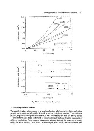 E
E
~O
3.00
2.50
2.00
1.50
1.00
0.50
0.00
Damage work as ductile fracture criterion
' ' ' " ' '' ' ' . . . . . /'~'.o/427 . . . . . t
/ q
a-0.283 /.-/"
/" I~"jlo~ I "~/'"
/,,/"'~/'~
/.'/" :,/.-/'"
0 10 20 30 40 50
mean strain (%)
163
2.50
2.00
E
1.50
1.00
0
0.50
0.00 ........
0.50
A A
A
. . . . . . . . . . . . . . . . 1It . . . . . . . . . . . . . . . . . . . . . . . . . . . . . . . . . . . . . .
. . . . . . . . . . . . . . . . .O. . . . . . . . . . . . . . . . . . . . . . . . . . . . . . . . 41~. . . . . .
@
a=0.283 a=0.427
18MND5 <> A
22NiMoCt37 @ •
1, r ~ l l l r l l l l l l I
0.75 1.00 1.25 1.50
triaxiality ratio
Fig. 5. Influence of cr factor on damage work.
7. Summary and conclusions
The ductile fracture phenomenon is a local mechanism which consists of the nucleation,
growth and coalescence of cavities formed around second-phase particles. This cavitation
process, in particular the growth of cavities, is well described by the Rice and Tracey model.
Tensile tests have been performed on circumferentially-notched tension specimens of
different triaxialities. Finite element calculations allowed deriving the strain-stress history
during the whole loading. These numerical results agree well with the experimental ones. Two
 