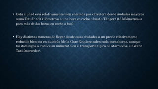 • Esta ciudad está relativamente bien enlazada por carretera desde ciudades mayores
como Tetuán (60 kilómetros; a una hora en coche o bus) o Tánger (115 kilómetros; a
poco más de dos horas en coche o bus).
•• Hay distintas maneras de llegar desde estas ciudades a un precio relativamente
reducido bien sea en autobús (de la Gare Routiere salen cada pocas horas, aunque
los domingos se reduce su número) o en el transporte típico de Marruecos, el Grand
Taxi.(mercedes).
 