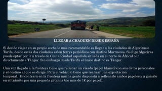 LLEGAR A CHAOUEN DESDE ESPAÑA
Si decide viajar en su propio coche lo más recomendable es llegar a las ciudades de Algeciras o
Tarifa, desde estas dos ciudades salen ferrys periódicos con destino Marruecos. Si elige Algeciras
puede optar por ir a través de Ceuta (ciudad española situada en el norte de África) o ir
directamente a Tánger. Sin embargo desde Tarifa el único destino es Tánger.
Una vez llegado a la frontera tiene que rellenar un visado (papel blanco) con sus datos personales
y el destino al que se dirige. Para el vehículo tiene que realizar una exportación
temporal. Encontrará en la frontera mucha gente dispuesta a rellenarle ambos papeles y a guiarle
en el trámite por una pequeña propina (no más de 1€ por papel).
 