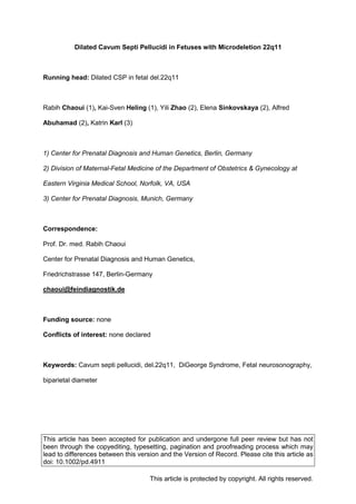 This article has been accepted for publication and undergone full peer review but has not
been through the copyediting, typesetting, pagination and proofreading process which may
lead to differences between this version and the Version of Record. Please cite this article as
doi: 10.1002/pd.4911
This article is protected by copyright. All rights reserved.
Dilated Cavum Septi Pellucidi in Fetuses with Microdeletion 22q11
Running head: Dilated CSP in fetal del.22q11
Rabih Chaoui (1), Kai-Sven Heling (1), Yili Zhao (2), Elena Sinkovskaya (2), Alfred
Abuhamad (2), Katrin Karl (3)
1) Center for Prenatal Diagnosis and Human Genetics, Berlin, Germany
2) Division of Maternal-Fetal Medicine of the Department of Obstetrics & Gynecology at
Eastern Virginia Medical School, Norfolk, VA, USA
3) Center for Prenatal Diagnosis, Munich, Germany
Correspondence:
Prof. Dr. med. Rabih Chaoui
Center for Prenatal Diagnosis and Human Genetics,
Friedrichstrasse 147, Berlin-Germany
chaoui@feindiagnostik.de
Funding source: none
Conflicts of interest: none declared
Keywords: Cavum septi pellucidi, del.22q11, DiGeorge Syndrome, Fetal neurosonography,
biparietal diameter
 