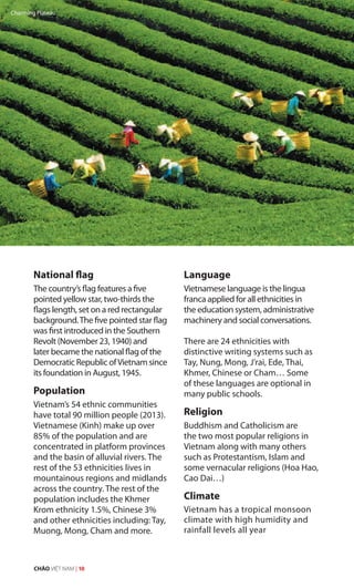 National flag
The country’s flag features a five
pointed yellow star, two-thirds the
flags length, set on a red rectangular
background.The five pointed star flag
was first introduced in the Southern
Revolt (November 23, 1940) and
later became the national flag of the
Democratic Republic ofVietnam since
its foundation in August, 1945.
Population
Vietnam’s 54 ethnic communities
have total 90 million people (2013).
Vietnamese (Kinh) make up over
85% of the population and are
concentrated in platform provinces
and the basin of alluvial rivers. The
rest of the 53 ethnicities lives in
mountainous regions and midlands
across the country. The rest of the
population includes the Khmer
Krom ethnicity 1.5%, Chinese 3%
and other ethnicities including: Tay,
Muong, Mong, Cham and more.
Language
Vietnamese language is the lingua
franca applied for all ethnicities in
the education system, administrative
machinery and social conversations.
There are 24 ethnicities with
distinctive writing systems such as
Tay, Nung, Mong, J’rai, Ede, Thai,
Khmer, Chinese or Cham… Some
of these languages are optional in
many public schools.
Religion
Buddhism and Catholicism are
the two most popular religions in
Vietnam along with many others
such as Protestantism, Islam and
some vernacular religions (Hoa Hao,
Cao Dai…)
Climate
Vietnam has a tropical monsoon
climate with high humidity and
rainfall levels all year
Charming Plateau
CHÀO VIỆT NAM | 10
 