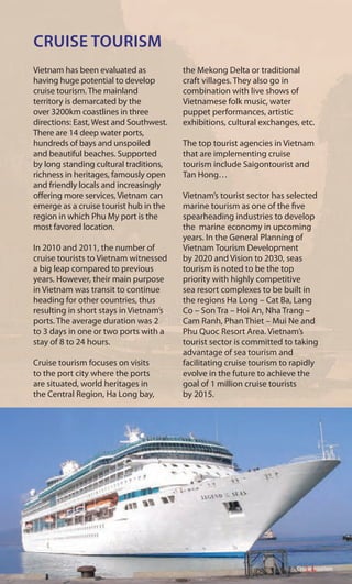 CRUISE TOURISM
Vietnam has been evaluated as
having huge potential to develop
cruise tourism. The mainland
territory is demarcated by the
over 3200km coastlines in three
directions: East, West and Southwest.
There are 14 deep water ports,
hundreds of bays and unspoiled
and beautiful beaches. Supported
by long standing cultural traditions,
richness in heritages, famously open
and friendly locals and increasingly
offering more services, Vietnam can
emerge as a cruise tourist hub in the
region in which Phu My port is the
most favored location.
In 2010 and 2011, the number of
cruise tourists to Vietnam witnessed
a big leap compared to previous
years. However, their main purpose
in Vietnam was transit to continue
heading for other countries, thus
resulting in short stays in Vietnam’s
ports. The average duration was 2
to 3 days in one or two ports with a
stay of 8 to 24 hours.
Cruise tourism focuses on visits
to the port city where the ports
are situated, world heritages in
the Central Region, Ha Long bay,
the Mekong Delta or traditional
craft villages. They also go in
combination with live shows of
Vietnamese folk music, water
puppet performances, artistic
exhibitions, cultural exchanges, etc.
The top tourist agencies in Vietnam
that are implementing cruise
tourism include Saigontourist and
Tan Hong…
Vietnam’s tourist sector has selected
marine tourism as one of the five
spearheading industries to develop
the marine economy in upcoming
years. In the General Planning of
Vietnam Tourism Development
by 2020 and Vision to 2030, seas
tourism is noted to be the top
priority with highly competitive
sea resort complexes to be built in
the regions Ha Long – Cat Ba, Lang
Co – Son Tra – Hoi An, Nha Trang –
Cam Ranh, Phan Thiet – Mui Ne and
Phu Quoc Resort Area. Vietnam’s
tourist sector is committed to taking
advantage of sea tourism and
facilitating cruise tourism to rapidly
evolve in the future to achieve the
goal of 1 million cruise tourists
by 2015.
Cruise tourism
 
