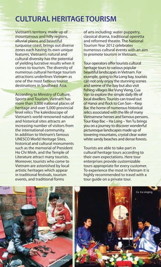 CULTURAL HERITAGETOURISM
Vietnam’s territory, made up of
mountainous and hilly regions,
alluvial plains and beautiful
turquoise coast, brings out diverse
zones each having its own unique
features. Vietnam’s natural and
cultural diversity has the potential
of yielding lucrative results when it
comes to tourism. The diversity of
numerous cultural heritage tourism
attractions underlines Vietnam as
one of the most famous tourist
destinations in Southeast Asia.
According to Ministry of Culture,
Sports and Tourism, Vietnam has
more than 3,000 national places of
heritage and over 5,000 provincial
level relics The kaleidoscope of
Vietnam’s world-renowned natural
and historical sites attracts an
increasing number of visitors from
the international community.
In addition to Vietnam’s famous
UNESCO World Heritage Sites,
historical and cultural monuments
such as the memorial of President
Ho Chi Minh, and the Temple of
Literature attract many tourists.
Moreover, tourists who come to
Vietnam are astonished by local
artistic heritages which appear
in traditional festivals, tourism
events, and traditional forms
of arts including: water puppetry,
classical drama, traditional operetta
and reformed theatre. The National
Tourism Year 2012 celebrates
numerous cultural events with an aim
to promote tourism in Vietnam.
Tour operators offer tourists cultural
heritage tours to various popular
beautiful landscapes inVietnam. For
example, going to Ha Long bay, tourists
can not only enjoy the stunning scenes
and serene of the bay but also visit
fishing villages likeVungVieng, Cua
Van to explore the simple daily life of
local dwellers.Tourists can travel out
of Hanoi and flock to Con Son – Kiep
Bac the home of numerous historical
relics associated with the life of many
Vietnamese heroes and famous persons.
Tour Kiep Bac – Ha Long –YenTu brings
you on a journey to discover wonderful
picturesque landscapes made up of
towering mountains, crystal clear water
white sandy beaches and dense forests.
Tourists are able to take part in
cultural heritage tours according to
their own expectations. Here tour
enterprises provide customizable
tours appropriate for every customer.
To experience the most in Vietnam it is
highly recommended to travel with a
tour guide on a private tour.
Spring calligraphy
Ca tru singing
m
 