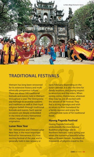TRADITIONAL FESTIVALS
Vietnam has long been renowned
for its extensive history and multi
ethnically prosperous culture.
There are about 500 traditional
festivals and events held in Vietnam
throughout a year. The Vietnamese
pay homage to ancestral customs
and traditions as well as their loyal
religious beliefs through traditional
festivals and events. Such special
occasions are deeply embedded
in the mind of every Vietnamese
citizen, regardless of their
origination.
Lunar New Year
Tet - Vietnamese and Chinese Lunar
New Year, is the most important
festival for Vietnamese. It’s most
exciting festival of the year and is
generally held in late January or
early February depending on the
lunar calendar. It is also the time for
family reunions, and paying respect
to ancestors and the elders. When
spring comes, Vietnamese, wherever
they may be, are all excited with
the advent of Tet Festival. They
feel a strong nostalgia and wish
to return to their homeland for
a family reunion and enjoy the
unforgettable taste of Tet traditional
foods.
Huong Pagoda Festival
Huong Pagoda Festival is
undoubtedly the most famous
Buddhist pilgrimage site in
Northern Vietnam. Every spring year
when the numerous beautiful white
apricot flowers bloom , hundreds of
thousands of pilgrims travel to this
Le Mat village festival in Hanoi
CHÀO VIỆT NAM | 103
 