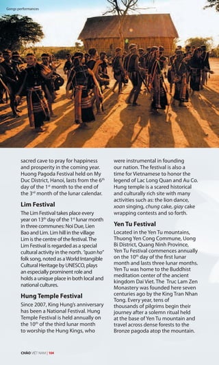 K
sacred cave to pray for happiness
and prosperity in the coming year.
Huong Pagoda Festival held on My
Duc District, Hanoi, lasts from the 6th
day of the 1st
month to the end of
the 3rd
month of the lunar calendar.
Lim Festival
The Lim Festival takes place every
year on 13th
day of the 1st
lunar month
in three communes: Noi Due, Lien
Bao and Lim. Lim hill in the village
Lim is the centre of the festival.The
Lim Festival is regarded as a special
cultural activity in the north. “quanho”
folk song, noted as aWorld Intangible
Cultural Heritage by UNESCO, plays
an especially prominent role and
holds a unique place in both local and
national cultures.
Hung Temple Festival
Since 2007, King Hung’s anniversary
has been a National Festival. Hung
Temple Festival is held annually on
the 10th
of the third lunar month
to worship the Hung Kings, who
were instrumental in founding
our nation. The festival is also a
time for Vietnamese to honor the
legend of Lac Long Quan and Au Co.
Hung temple is a scared historical
and culturally rich site with many
activities such as: the lion dance,
xoan singing, chung cake, giay cake
wrapping contests and so forth.
Yen Tu Festival
Located in the Yen Tu mountains,
Thuong Yen Cong Commune, Uong
Bi District, Quang Ninh Province,
Yen Tu Festival commences annually
on the 10th
day of the first lunar
month and lasts three lunar months.
Yen Tu was home to the Buddhist
meditation center of the ancient
kingdom Dai Viet. The Truc Lam Zen
Monastery was founded here seven
centuries ago by the King Tran Nhan
Tong. Every year, tens of
thousands of pilgrims begin their
journey after a solemn ritual held
at the base of Yen Tu mountain and
travel across dense forests to the
Bronze pagoda atop the mountain.
Gongs performances
CHÀO VIỆT NAM | 104
 