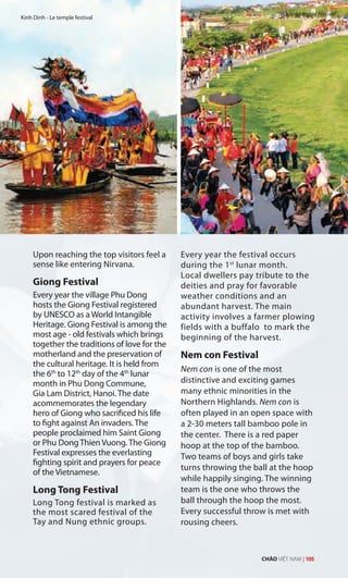 Upon reaching the top visitors feel a
sense like entering Nirvana.
Giong Festival
Every year the village Phu Dong
hosts the Giong Festival registered
by UNESCO as a World Intangible
Heritage. Giong Festival is among the
most age - old festivals which brings
together the traditions of love for the
motherland and the preservation of
the cultural heritage. It is held from
the 6th
to 12th
day of the 4th
lunar
month in Phu Dong Commune,
Gia Lam District, Hanoi. The date
acommemorates the legendary
hero of Giong who sacrificed his life
to fight against An invaders. The
people proclaimed him Saint Giong
or Phu Dong Thien Vuong. The Giong
Festival expresses the everlasting
fighting spirit and prayers for peace
of the Vietnamese.
Long Tong Festival
Long Tong festival is marked as
the most scared festival of the
Tay and Nung ethnic groups.
Every year the festival occurs
during the 1st
lunar month.
Local dwellers pay tribute to the
deities and pray for favorable
weather conditions and an
abundant harvest. The main
activity involves a farmer plowing
fields with a buffalo to mark the
beginning of the harvest.
Nem con Festival
Nem con is one of the most
distinctive and exciting games
many ethnic minorities in the
Northern Highlands. Nem con is
often played in an open space with
a 2-30 meters tall bamboo pole in
the center. There is a red paper
hoop at the top of the bamboo.
Two teams of boys and girls take
turns throwing the ball at the hoop
while happily singing. The winning
team is the one who throws the
ball through the hoop the most.
Every successful throw is met with
rousing cheers.
Kinh Dinh - Le temple festival
Giong temple festival
CHÀO VIỆT NAM | 105
 