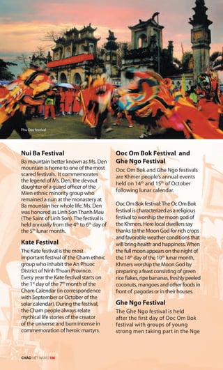 Nui Ba Festival
Ba mountain better known as Ms. Den
mountain is home to one of the most
scared festivals. It commemorates
the legend of Ms. Den, the devout
daughter of a guard officer of the
Mien ethnic minority group who
remained a nun at the monastery at
Ba mountain her whole life. Ms. Den
was honored as Linh SonThanh Mau
(The Saint of Linh Son).The festival is
held annually from the 4th
to 6th
day of
the 5th
lunar month.
Kate Festival
The Kate festival is the most
important festival of the Cham ethnic
group who inhabit the An Phuoc
District of NinhThuan Province.
Every year the Kate festival starts on
the 1st
day of the 7th
month of the
Cham Calendar (in correspondence
with September or October of the
solar calendar). During the festival,
the Cham people always relate
mythical life stories of the creator
of the universe and burn incense in
commemoration of heroic martyrs.
Ooc Om Bok Festival and
Ghe Ngo Festival
Ooc Om Bok and Ghe Ngo festivals
are Khmer people’s annual events
held on 14th
and 15th
of October
following lunar calendar.
Ooc Om Bok festival:The Oc Om Bok
festival is characterized as a religious
festival to worship the moon god of
the Khmers. Here local dwellers say
thanks to the Moon God for rich crops
and favorable weather conditions that
will bring health and happiness.When
the full moon appears on the night of
the 14th
day of the 10th
lunar month,
Khmers worship the Moon God by
preparing a feast consisting of green
rice flakes, ripe bananas, freshly peeled
coconuts, mangoes and other foods in
front of pagodas or in their houses.
Ghe Ngo Festival
The Ghe Ngo festival is held
after the first day of Ooc Om Bok
festival with groups of young
strong men taking part in the Nge
Phu Day festival
CHÀO VIỆT NAM | 106
 