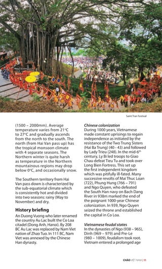 (1500 – 2000mm). Average
temperature varies from 21o
C
to 27o
C and gradually ascends
from the north to the south. The
north (from Hai Van pass up) has
the tropical monsoon climate
with 4 separate seasons. The
Northern winter is quite harsh
as temperature in the Northern
mountainous regions may drop
below 0o
C, and occasionally snow.
The Southern territory from Hai
Van pass down is characterized by
the sub-equatorial climate which
is consistently hot and divided
into two seasons: rainy (May to
November) and dry.
History briefing
An Duong Vuong who later renamed
the country Au Lac built the Co Loa
citadel (Dong Anh, Hanoi). By 208
BC Au Lac was replaced by Nam Viet
nation of Zhao Tuo. In 111 BC, Nam
Viet was annexed by the Chinese
Han dynasty.
Chinese colonization
During 1000 years, Vietnamese
made constant uprisings to regain
independence as initiated by the
resistance of the Two Trung Sisters
(Hai Ba Trung) (40 - 43) and followed
by Lady Trieu (248). In the mid-6th
century, Ly Bi led troops to Giao
Chau defeat Tieu Tu and took over
Long Bien Fortress. This set up
the first independent kingdom
which was pitifully ill-fated. Many
successive revolts of Mai Thuc Loan
(722), Phung Hung (766 – 791)
and Ngo Quyen, who defeated
the South Han navy on Bach Dang
River in 938m marked the end of
the poignant 1000-year Chinese
colonization. In 939, Ngo Quyen
seized the throne and established
the capital in Co Loa.
Vietnamese feudal states
In the dynasties of Ngo (938 – 965),
Dinh (969 – 979) and Pre-Le
(980 – 1009), feudalism took root.
Vietnam entered a prolonged age
Saint Tran Festival
CHÀO VIỆT NAM | 11
 