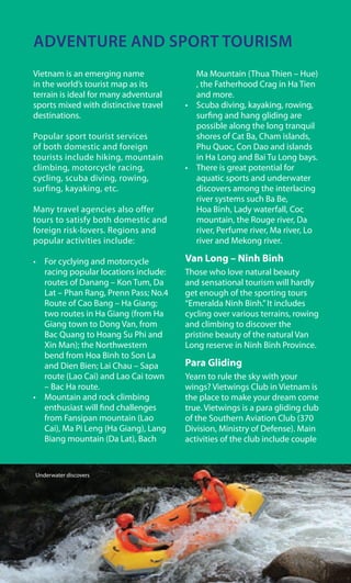 ADVENTURE AND SPORT TOURISM
Vietnam is an emerging name
in the world’s tourist map as its
terrain is ideal for many adventural
sports mixed with distinctive travel
destinations.
Popular sport tourist services
of both domestic and foreign
tourists include hiking, mountain
climbing, motorcycle racing,
cycling, scuba diving, rowing,
surfing, kayaking, etc.
Many travel agencies also offer
tours to satisfy both domestic and
foreign risk-lovers. Regions and
popular activities include:
•	 For	cyclying	and	motorcycle	
racing popular locations include:
routes of Danang – Kon Tum, Da
Lat – Phan Rang, Prenn Pass; No.4
Route of Cao Bang – Ha Giang;
two routes in Ha Giang (from Ha
Giang town to Dong Van, from
Bac Quang to Hoang Su Phi and
Xin Man); the Northwestern
bend from Hoa Binh to Son La
and Dien Bien; Lai Chau – Sapa
route (Lao Cai) and Lao Cai town
– Bac Ha route.
•	 Mountain	and	rock	climbing	
enthusiast will find challenges
from Fansipan mountain (Lao
Cai), Ma Pi Leng (Ha Giang), Lang
Biang mountain (Da Lat), Bach
Ma Mountain (Thua Thien – Hue)
, the Fatherhood Crag in Ha Tien
and more.
•	 Scuba	diving,	kayaking,	rowing,	
surfing and hang gliding are
possible along the long tranquil
shores of Cat Ba, Cham islands,
Phu Quoc, Con Dao and islands
in Ha Long and Bai Tu Long bays.
•	 There	is	great	potential	for	
aquatic sports and underwater
discovers among the interlacing
river systems such Ba Be,
Hoa Binh, Lady waterfall, Coc
mountain, the Rouge river, Da
river, Perfume river, Ma river, Lo
river and Mekong river.
Van Long – Ninh Binh
Those who love natural beauty
and sensational tourism will hardly
get enough of the sporting tours
“Emeralda Ninh Binh.”It includes
cycling over various terrains, rowing
and climbing to discover the
pristine beauty of the natural Van
Long reserve in Ninh Binh Province.
Para Gliding
Yearn to rule the sky with your
wings? Vietwings Club in Vietnam is
the place to make your dream come
true. Vietwings is a para gliding club
of the Southern Aviation Club (370
Division, Ministry of Defense). Main
activities of the club include couple
Underwater discovers
 