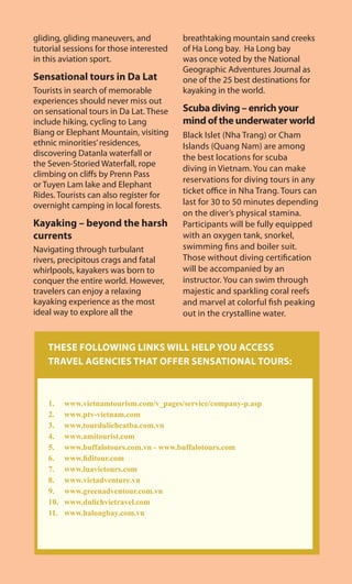 gliding, gliding maneuvers, and
tutorial sessions for those interested
in this aviation sport.
Sensational tours in Da Lat
Tourists in search of memorable
experiences should never miss out
on sensational tours in Da Lat. These
include hiking, cycling to Lang
Biang or Elephant Mountain, visiting
ethnic minorities’residences,
discovering Datanla waterfall or
the Seven-Storied Waterfall, rope
climbing on cliffs by Prenn Pass
or Tuyen Lam lake and Elephant
Rides. Tourists can also register for
overnight camping in local forests.
Kayaking – beyond the harsh
currents
Navigating through turbulant
rivers, precipitous crags and fatal
whirlpools, kayakers was born to
conquer the entire world. However,
travelers can enjoy a relaxing
kayaking experience as the most
ideal way to explore all the
breathtaking mountain sand creeks
of Ha Long bay. Ha Long bay
was once voted by the National
Geographic Adventures Journal as
one of the 25 best destinations for
kayaking in the world.
Scuba diving – enrich your
mind of the underwater world
Black Islet (Nha Trang) or Cham
Islands (Quang Nam) are among
the best locations for scuba
diving in Vietnam. You can make
reservations for diving tours in any
ticket office in Nha Trang. Tours can
last for 30 to 50 minutes depending
on the diver’s physical stamina.
Participants will be fully equipped
with an oxygen tank, snorkel,
swimming fins and boiler suit.
Those without diving certification
will be accompanied by an
instructor. You can swim through
majestic and sparkling coral reefs
and marvel at colorful fish peaking
out in the crystalline water.
THESE FOLLOWING LINKS WILL HELP YOU ACCESS
TRAVEL AGENCIES THAT OFFER SENSATIONAL TOURS:
1. www.vietnamtourism.com/v_pages/service/company-p.asp
2. www.ptv-vietnam.com
3. www.tourdulichcatba.com.vn
4. www.amitourist.com
5. www.buffalotours.com.vn - www.buffalotours.com
6. www.fiditour.com
7. www.luavietours.com
8. www.vietadventure.vn
9. www.greenadventour.com.vn
10. www.dulichvietravel.com
11. www.halongbay.com.vn
 