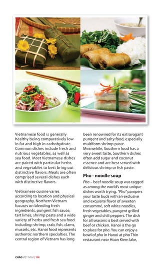 Vietnamese food is generally
healthy being comparatively low
in fat and high in carbohydrate.
Common dishes include fresh and
nutrious vegetables, as well as
sea food. Most Vietnamese dishes
are paired with particular herbs
and vegetables to best bring out
distinctive flavors. Meals are often
comprised several dishes each
with distinctive flavors.
Vietnamese cuisine varies
according to location and physical
geography. Northern Vietnam
focuses on blending fresh
ingredients, pungent fish sauce,
tart limes, shrimp paste and a wide
variety of herbs and fresh sea food
including: shrimp, crab, fish, clams,
mussels, etc. Hanoi food represents
authentic northern specialties. The
central region of Vietnam has long
been renowned for its extravagant
pungent and salty food, especially
multiform shrimp paste.
Meanwhile, Southern food has a
very sweet taste. Southern dishes
often add sugar and coconut
essence and are best served with
delicious shrimp or fish paste.
Pho - noodle soup
Pho – beef noodle soup was tagged
as among the world’s most unique
dishes worth trying. “Pho” pampers
your taste buds with an exclusive
and exquisite flavor of sweeten
consommé, soft white noodles,
fresh vegetables, pungent grilled
ginger and chili peppers. The dish
for all seasons is best served with
beef or chicken. Hanoi is the go
to place for pho. You can enjoy a
bowl of pho in Hanoi at pho Thin
restaurant near Hoan Kiem lake,
CHÀO VIỆT NAM | 114
 