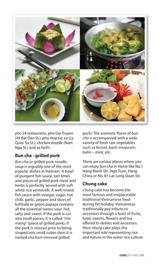 pho 24 restaurants, pho Gia Truyen
(49 Bat Dan St.), pho Hop tac xa (Ly
Quoc Su St.), chicken noodle (Nam
Ngu St.) and so forth.
Bun cha - grilled pork
Bun cha or grilled pork noodle
soup is arguably one of the most
popular dishes in Vietnam. A bowl
of pungent fish sauce, tart limes
and pieces of grilled pork meat and
herbs is perfectly served with soft
white rice vermicelli. A well-mixed
fish sauce with vinegar, sugar, hot
chilli, garlic, pepper and slices of
kohlrabi or green papaya contains
all the essential tastes: sour, hot,
salty and sweet. If the pork is cut
into small pieces, it is called “cha
mieng” (piece of grilled pork). Ifmieng” (piece of grilled pork). Ifmieng”
the pork is minced prior to being
shaped into small cubes then it is
named cha bam (minced grilled
pork). The aromatic flavor of bun
cha is accompanied with a wide
variety of fresh raw vegetables
such as fennel, basil, marjoram,
balm – mint, etc.
There are various places where you
can enjoy bun cha in Hanoi like No.1
Hang Manh Str., Ngo Tram, Hang
Chieu or No. 81 Lac Long Quan Str.
Chung cake
Chung cake has become the
most famous and irreplaceable
traditional Vietnamese food
during Tet holiday. Vietnamese
traditionally pay tribute to
ancestors through a feast of fruits,
food, sweets, flowers and tea
offered to deities and ancestors.
Here chung cake plays the
important role representing rice
and nature in the water rice culture
CHÀO VIỆT NAM | 115
 