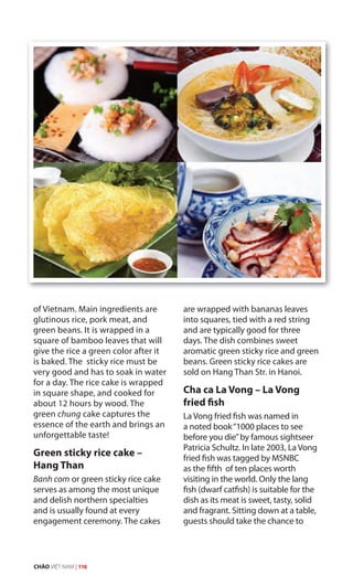 of Vietnam. Main ingredients are
glutinous rice, pork meat, and
green beans. It is wrapped in a
square of bamboo leaves that will
give the rice a green color after it
is baked. The sticky rice must be
very good and has to soak in water
for a day. The rice cake is wrapped
in square shape, and cooked for
about 12 hours by wood. The
green chung cake captures the
essence of the earth and brings an
unforgettable taste!
Green sticky rice cake –
Hang Than
Banh com or green sticky rice cake
serves as among the most unique
and delish northern specialties
and is usually found at every
engagement ceremony. The cakes
are wrapped with bananas leaves
into squares, tied with a red string
and are typically good for three
days. The dish combines sweet
aromatic green sticky rice and green
beans. Green sticky rice cakes are
sold on Hang Than Str. in Hanoi.
Cha ca La Vong – La Vong
fried fish
La Vong fried fish was named in
a noted book“1000 places to see
before you die”by famous sightseer
Patricia Schultz. In late 2003, La Vong
fried fish was tagged by MSNBC
as the fifth of ten places worth
visiting in the world. Only the lang
fish (dwarf catfish) is suitable for the
dish as its meat is sweet, tasty, solid
and fragrant. Sitting down at a table,
guests should take the chance to
CHÀO VIỆT NAM | 116
 