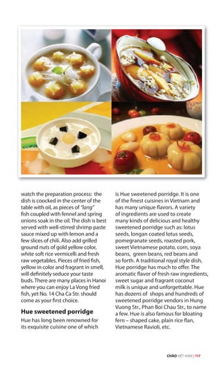 watch the preparation process: the
dish is coocked in the center of the
table with oil, as pieces of “lang”
fish coupled with fennel and spring
onions soak in the oil. The dish is best
served with well-stirred shrimp paste
sauce mixed up with lemon and a
few slices of chili. Also add grilled
ground nuts of gold yellow color,
white soft rice vermicelli and fresh
raw vegetables. Pieces of fried fish,
yellow in color and fragrant in smell,
will definitely seduce your taste
buds. There are many places in Hanoi
where you can enjoy La Vong fried
fish, yet No. 14 Cha Ca Str. should
come as your first choice.
Hue sweetened porridge
Hue has long been renowned for
its exquisite cuisine one of which
is Hue sweetened porridge. It is one
of the finest cuisines in Vietnam and
has many unique flavors. A variety
of ingredients are used to create
many kinds of delicious and healthy
sweetened porridge such as: lotus
seeds, longan coated lotus seeds,
pomegranate seeds, roasted pork,
sweet Vietnamese potato, corn, soya
beans, green beans, red beans and
so forth. A traditional royal style dish,
Hue porridge has much to offer. The
aromatic flavor of fresh raw ingredients,
sweet sugar and fragrant coconut
milk is unique and unforgettable. Hue
has dozens of shops and hundreds of
sweetened porridge vendors in Hung
Vuong Str., Phan Boi Chau Str., to name
a few. Hue is also famous for bloating
fern – shaped cake, plain rice flan,
Vietnamese Ravioli, etc.
CHÀO VIỆT NAM | 117
 