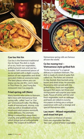 Cao lau Hoi An
Cao lau is the foremost traditional
Hoi An food. The dish is made
of xa xiu, fresh raw vegetables,
grilled ground nuts and cao lau
noodles. Soft sweetened pieces of
xa xiu served with a slight crunchy
texture of raw vegetables and dried
pancakes make an awesome taste.
The best places where you can
enjoy cao lau are Mrs. Lien’s store
in Thai Phien St., and Trung Bac
restaurant near Cau pagoda.
Fried spring roll (Nem)
Many tourists who come to Vietnam
fall in love with Vietnamese fried
spring rolls, called “nem” or “cha
gio” (minced pork rolls). The filling,
made of minced pork, shrimp, crab
meat as well as shredded carrots,
mushroom and cassava vermicelli,
tastes delicious. The aromatic
filling is covered by a deep-fried,
crunchy, and golden brown exterior
which brings out an unforgettable
tastes. The recipes of multiform
Vietnamese spring rolls are famous
all over the world.
Ca loc nuong trui –
Vietnamese style grilled fish
“Ca loc nuong trui” is a typical
delicacy in southern Vietnam. The
dish is made of a kind of water fish
called Loc. The fishes are covered
in clay, buried, then burned using
leaves and dried straw. An aromatic
flavorsome dish served with the
grilled fishes, fresh raw vegetables,
pungent fish sauce, tart limes and
shrimp paste will surprise your taste
buds. Pieces of white soft fish and
fresh vegetables, such as cabbage
and basil, are rolled in crunchy
rice papers to bring you a unique
experience with such a strange and
special Vietnamese dish.
Lau mam – Mixed vegetables
and meat hot pot
Lau mam is a mixture of various
fresh raw vegetables like lilies,
“keo-neo”, a kind of bitter vegetable,
Cao lau Hoi An
Hot pot
CHÀO VIỆT NAM | 118
 