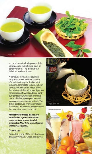 etc. and meat including water fish,
shrimp, crab, cuttlefishes, beef or
other varieties. The dish is both
delicious and nutritious.
A particularVietnamese sour fish
soup in southernVietnam consists
of a variety of vegetables like mint,
tamarind, carambola, tomatoes, bean
sprouts, etc.The dish is made of loc
fish, white catfish and others. A perfect
combination of sweet and sour lightly
pungent sauce, white soft aromatic
pieces of fishes, green peppers and
tomatoes creates awesome taste.The
dish is best served with caramelized
fish cooked with coconut essence and
fish sauce in a terra - cotta pot.
Almost Vietnamese dishes are
attached to a particular place
or name from where the dish
originates. Now let’s take a look at
Vietnamese drinks.
Green tea
Green tea is one of the most popular
drinks in Vietnam. Green tea leaves
Green tea
Enjoy green tea
Fresh fruit mixtures
 