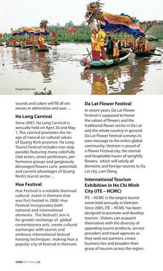 sounds and colors will fill all wit-
nesses in admiration and awe…
Ha Long Carnival
Since 2007, Ha Long Carnival is
annually held on April 30 and May
1. The carnival promotes the im-
age of natural an cultural values
of Quang Ninh province. Ha Long
Tourist Festival includes non-stop
parades featuring many colorfully
clad actors, street performers, per-
formance groups and gorgeously
decoraged flowers carts potentials
and current advantages of Quang
Ninh’s tourist sector…
Hue Festival
Hue Festival is a notable biannual
cultural event in Vietnam that
was first hosted in 2000. Hue
Festival incorporates both
national and international
elements. The festival’s aim is
for greater exchange of global
contemporary arts, create cultural
exchanges with tourist and
embrace international festival
hosting techniques making Hue a
popular city of festival in Vietnam.
Da Lat Flower Festival
In recent years, Da Lat Flower
Festival is supposed to honor
the values of flowers and the
traditional flower sector in Da Lat
and the whole country in general.
Da Lat Flower Festival conveys its
own message to the entire global
community: Vietnam is proud of
a Flower Festival city, the eternal
and hospitable haven of sprightly
flowers, which will satisfy all
domestic and foreign tourists to Da
Lat city, Lam Dong.
International Tourism
Exhibition in Ho Chi Minh
City (ITE – HCMC)
ITE – HCMC is the largest tourist
event held annually in Vietnam.
Since 2005, ITE – HCMC has been
designed to promote and develop
tourism . Visitors can acquaint
themselves with the diversity of
appealing tourist products, service
providers and travel agencies as
they seek out partners, create
business ties and broaden their
grasp of tourism across the region.
Dragon boat race
CHÀO VIỆT NAM | 124
 