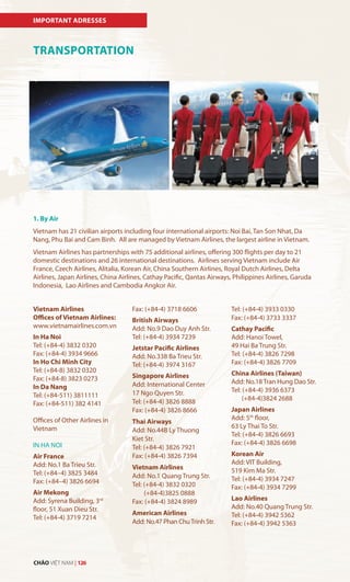 TRANSPORTATION
Vietnam Airlines
Offices of Vietnam Airlines:
www.vietnamairlines.com.vn
In Ha Noi
Tel: (+84-4) 3832 0320
Fax: (+84-4) 3934 9666
In Ho Chi Minh City
Tel: (+84-8) 3832 0320
Fax: (+84-8) 3823 0273
In Da Nang
Tel: (+84-511) 3811111
Fax: (+84-511) 382 4141
Offices of Other Airlines in
Vietnam
IN HA NOI
Air France
Add: No.1 Ba Trieu Str.
Tel: (+84–4) 3825 3484
Fax: (+84–4) 3826 6694
Air Mekong
Add: Syrena Building, 3rd
floor, 51 Xuan Dieu Str.
Tel: (+84-4) 3719 7214
1. By Air
Vietnam has 21 civilian airports including four international airports: Noi Bai, Tan Son Nhat, Da
Nang, Phu Bai and Cam Binh. All are managed by Vietnam Airlines, the largest airline in Vietnam.
Vietnam Airlines has partnerships with 75 additional airlines, offering 300 flights per day to 21
domestic destinations and 26 international destinations. Airlines serving Vietnam include Air
France, Czech Airlines, Alitalia, Korean Air, China Southern Airlines, Royal Dutch Airlines, Delta
Airlines, Japan Airlines, China Airlines, Cathay Pacific, Qantas Airways, Philippines Airlines, Garuda
Indonesia, Lao Airlines and Cambodia Angkor Air.
Fax: (+84-4) 3718 6606
British Airways
Add: No.9 Dao Duy Anh Str.
Tel: (+84-4) 3934 7239
Jetstar Pacific Airlines
Add: No.338 Ba Trieu Str.
Tel: (+84-4) 3974 3167
Singapore Airlines
Add: International Center
17 Ngo Quyen Str.
Tel: (+84-4) 3826 8888
Fax: (+84-4) 3826 8666
Thai Airways
Add: No.44B Ly Thuong
Kiet Str.
Tel: (+84-4) 3826 7921
Fax: (+84-4) 3826 7394
Vietnam Airlines
Add: No.1 Quang Trung Str.
Tel: (+84-4) 3832 0320
(+84-4)3825 0888
Fax: (+84-4) 3824 8989
American Airlines
Add: No.47 Phan ChuTrinh Str.
Tel: (+84-4) 3933 0330
Fax: (+84-4) 3733 3337
Cathay Pacific
Add: Hanoi Towel,
49 Hai Ba Trung Str.
Tel: (+84-4) 3826 7298
Fax: (+84-4) 3826 7709
China Airlines (Taiwan)
Add: No.18 Tran Hung Dao Str.
Tel: (+84-4) 3936 6373
(+84-4)3824 2688
Japan Airlines
Add: 5th
floor,
63 Ly Thai To Str.
Tel: (+84-4) 3826 6693
Fax: (+84-4) 3826 6698
Korean Air
Add: VIT Building,
519 Kim Ma Str.
Tel: (+84-4) 3934 7247
Fax: (+84-4) 3934 7299
Lao Airlines
Add: No.40 Quang Trung Str.
Tel: (+84-4) 3942 5362
Fax: (+84-4) 3942 5363
IMPORTANT ADRESSES
CHÀO VIỆT NAM | 126
 