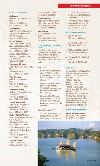 IMPORTANT ADRESSES
IN HO CHI MINH CITY
Air France
Add: No.130 Dong Khoi Str.,
Dist. 1
Tel: (+84-8) 3829 0981
Fax: (+84-8) 3822 0537
Air Mekong
Add: Centre Point Building,
106 Nguyen Van Troi Str.,
Phu Nhuan Dist.
Tel: (+84-8) 3846 3666
British Airways
Add: Travel House 170 - 172
Nam Ky Khoi Nghia, Dist. 3
Tel: (+84-8) 3930 2933
Fax: (+84-8) 3821 9619
Jetstar Pacific Airlines
Add: No.112 Hong Ha Str.,
Tan Binh Dist.
Tel: (+84-8) 6299 9399
Singapore Airlines
Add: No.101, 29 Le Duan Str.,
Dist. 1
Tel: (+84-8) 3823 1588
Fax: (+84-8) 3823 6213
Thai Airways
Add: No.29 Le Duan Str.,
Dist. 1
Tel: (+84-8) 3822 3365
Fax: (+84-8) 3822 3465
Vietnam Airlines
Add: No.49 Truong Son Str.,
Tan Binh Dist.
Tel: (+84-8) 3832 0320
Fax: (+84-8) 3848 6945
American Airlines
Add: No.194 Nguyen Thi
Minh Khai Str., Dist. 1
Tel: (+84-8) 3933 0330
Fax: (+84-8) 3733 3337
Cathay Pacific Airlines
Add: Jardine House, 58 Dong
Khoi Str., Dist. 1
Tel: (+84-8) 3822 3203
Fax: (+84-8) 3825 8276
China Airlines (Taiwan)
Add: No.37 Ton Duc Thang
Str., Dist. 1
Tel: (+84-8) 3911 1591
Fax: (+84-8) 3911 1592
Japan Airlines
Add: Sheraton Hotel,
88 Dong Khoi Str., Dist. 1
Tel: (+84-8) 3821 9098
Fax: (+84-8) 3821 9097
Korean Airlines
Add: Diamond Plaza, Room
909, 34 Le Duan Str., Dist. 1
Tel: (+84-8) 3824 2878
Fax: (+84-8) 3824 2877
Lao Airlines
Add: No.93 Pasteur Str.,
Dist. 1
Tel: (+84-8) 3822 6990
Fax: (+84-8) 3822 6990
From the airport to the city
center
From the airport to the
center of the city, guests can
travel by taxi. In big cities
such as Hanoi and Ho Chi
Minh City, tourists can travel
by bus.
IN HANOI:
•	 Noi	Bai	taxi	price	(4	seats)	
about VND315,000 from
the airport to locations at
the center of Hanoi City
(35km).
•	 Noi	Bai	-	one-way	minibus	
price approximately
VND30,000/ticket/person.
Final destination: No.1
Quang Trung).
•	 Bus	routes	No.7	Kim	Ma	
- Noi Bai and No.17 Long
Bien - Noi Bai: VND5,000
per person one way15 - 20
minutes.
IN HO CHI MINH CITY:
•	 Tourists	can	travel	by	taxi	
(4 seats) from Tan Son
Nhat airport to the center
of Ho Chi Minh City (8km)
at the price of VND120.000
– 150.000.
•	 Tourists	can	travel	by	bus	
route No.28 Sai Gon - Tan
Son Nhat or No.50 Van
Thanh - Tan Son Nhat.
International Airports:
•	 Noi	Bai	(Ha	Noi)	
Tel: (+84-4) 3886 6527
•	 Phu	Bai	(Thua	Thien	-	Hue)
Tel: (+84-54) 386 1261
•	 Da	Nang	(Da	Nang	City)
Tel: (+84-511) 383 0339
•	 Tan	Son	Nhat	(Ho	Chi	Minh	
City)
Tel: (+84-8) 3848 5383
2. By Train
Vietnam Railway has 2,600km
of track. Major train routes:
•		Hanoi	-	Ho	Chi	Minh	City	
(1.726km)
•		Hanoi	-		Lao	Cai
•		Hanoi	-	Hai	Phong
•		Hanoi	-	Quan	Trieu
•		Hanoi	-	Dong	Dang
•		Kep	-	Uong	Bi	-	Ha	Long
•		Kep	-	Luu	Xa
•	International:		Hanoi	–	Bac	
Kinh (China) (part of the
international Hanoi - Nan-
ning rail link), crossing the
border to China at Dong
Dang Station in Lang Son.
Major Railway Stations:
Hanoi railway station:
No.120 Le Duan – Hanoi
Tel: (+84-4) 3942 3697
Ha Long bay
 