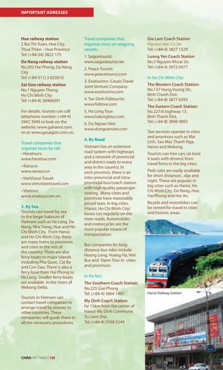 Hanoi Railway Station
IMPORTANT ADRESSES
Hue railway station
2 Bui Thi Xuan, Hue City,
Thua Thien – Hue Province
Tel: (+84-54) 3822 175
Da Nang railway station
No.202 Hai Phong, Da Nang
City
Tel: (+84-511) 3 823810
Sai Gon railway station
No.1 Nguyen Thong,
Ho Chi Minh City
Tel: (+84-8) 38466091
For details, tourists can call
telephone number: (+84-4)
3942 3949 or look on the
website: www.gahanoi.com.
vn or www.gasaigon.com.vn.
Travel companies that
organize tours by rail:
•	Haratours:		
www.haratour.com
•	Ratraco:																																	
www.ratraco.vn
•	VietVision	Travel:	
www.vietvisiontravel.com
•	Viratour:	
www.viratour.com.vn
3. By Sea
Tourists can travel by sea
to the larger habours of
Vietnam such as Ha Long, Da
Nang, Nha Trang, Hue and Ho
Chi Minh City. From Hanoi
and Ho Chi Minh City, there
are many trains to provinces
and cities in the rest of
the country. There are also
ferry-boats to major islands
including Phu Quoc, Cat Ba
and Con Dao. There is also a
ferry-boat from Hai Phong to
Ha Long. Smaller ferry-boats
are available in the rivers of
Mekong Delta.
Tourists in Vietnam can
contact travel companies to
arrange travel by seaway to
other countries. These
companies will guide them in
all the necessary procedures.
Travel companies that
organize tours on seagoing
vessels:
1. Saigontourist:
www.saigontourist.net
2. Peace Tourist:
www.peacetourco.com
3. Exotissimo–Cesais Travel
Joint Venture Company:
www.exotissimo.com
4. Tan Dinh Fiditourist:
www.fiditour.com
5. Ha Long Tour:
www.halongtour.com
6. Du Ngoan Viet:
www.dungoanviet.com
4. By Road
Vietnam has an extensive
road system with highways
and a network of provincial
and district roads to every
area in the country. In
each province, there is an
inter-provincial and intra-
provincial bus/coach station,
with high quality passenger
seating. Many cities and
provinces have reasonably
priced taxis. In big cities,
(Hanoi, Ho Chi Minh City)
buses run regularly on the
main roads. Automobiles
and motorcycles are the
most popular means of
transportation.
Bus companies for long
distance bus rides include
Hoang Long, Hoang Ha, Viet
Bus and Open Tour in cities
and provinces:
In Ha Noi:
The Southern Coach Station:
No.225 Giai Phong
Tel: (+84-4) 3864 1467
My Dinh Coach Station
far 15km from the center of
Hanoi: My Dinh Commune,
Tu Liem Dist.
Tel: (+84-4) 3768 5549
Hanoi Railway Station
Gia Lam Coach Station
Nguyen Van Cu Str.
Tel: (+84-4) 3827 1529
Luong Yen Coach Station
No.3 Nguyen Khoai Str.
Tel: (+84-4) 3972 0477
In Ho Chi Minh City:
The Western Coach Station:
No.137 Hung Vuong Str.,
Binh Chanh Dist.
Tel: (+84-8) 3877 6593
The Eastern Coach Station:
No.227/6 highway 13,
Binh Thanh Dist.
Tel: (+84-8) 3898 4893
Taxi services operate in cities
and provinces such as Mai
Linh, Sao Mai, Thanh Nga,
Hanoi and Mekong.
Tourists can hire cars (at least
4 seats with drivers) from
travel firms in the big cities.
Pedi-cabs are easily available
for short distances , day and
night. These are popular in
big cities such as Hanoi, Ho
Chi Minh City, Da Nang, Hue,
Hai Phong and Hoi An.
Bicycle and motorbikes can
be rented for travel in cities
and historic areas.
CHÀO VIỆT NAM | 128
 