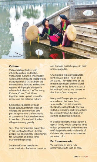 Culture
Vietnam is highly diverse in
ethnicity, culture and belief.
Vietnamese culture is enriched by
various ethnicities and incorporates
many traditional factors from the
mountainous, lowland and marine
regions. Kinh people along with
other ethnicities such as Tay, Nung,
Chinese, Cham, Thai, Khmer…
together make up and retain the
richness of the national culture.
Kinh people possess a village-
based culture. Different types of
villages and communities take
part in agriculture, craftsmanship
or commerce. Traditional customs
in Northern, Central and Southern
villages also vary greatly.
Tay – Thai communities mainly live
in the North while Mon – Khmer
people live sporadically in highlands
for cultivation and have long
mastered the prairies.
Southern Khmer people are
associated with Brahmana practices
and festivals that take place in their
unique pagodas.
Cham people mainly populate
Ninh Thuan, Binh Thuan and
An Giang. They left some of the
most magnificent architectural
structures in the Southeast Asia
including Cham grave towers in
the South Central region.
Mong and Dao people are genuine
nomads and live in earthen,
semi-earthen or stilt houses in
the Northern Highlands. They are
skillful at irrigating rocky mountains
for wet cultivation, herding, iron
crafting and herbal medicine.
In traditional Vietnamese society, a
typical family would comprise three
or four generations under the same
roof. People desired a multitude of
children. Vietnamese also treasure
ancestor cults.
Performance arts
Vietnam boasts some rich
performance arts such as chèo,
Love duet charm
CHÀO VIỆT NAM | 13
 